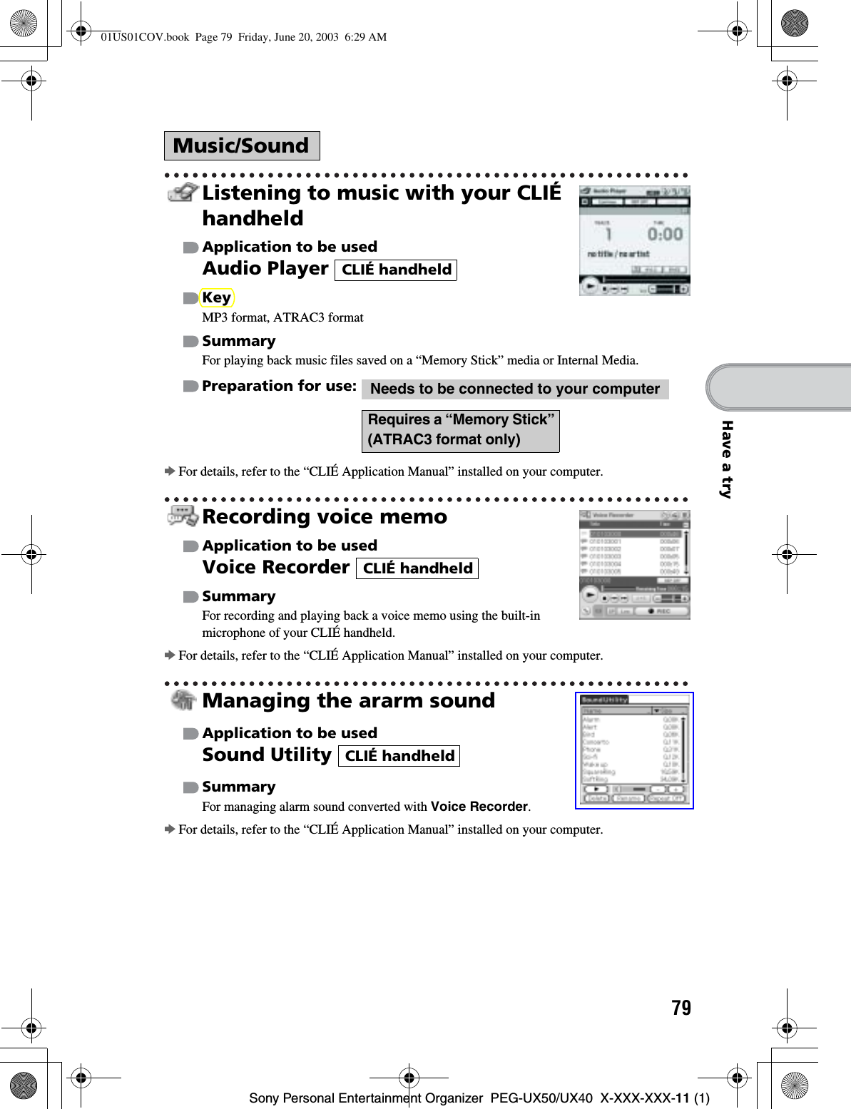 79Sony Personal Entertainment Organizer  PEG-UX50/UX40  X-XXX-XXX-11 (1)Have a tryListening to music with your CLIÉ handheldApplication to be usedAudio Player KeyMP3 format, ATRAC3 formatSummaryFor playing back music files saved on a “Memory Stick” media or Internal Media.Preparation for use:  bFor details, refer to the “CLIÉ Application Manual” installed on your computer.Recording voice memoApplication to be usedVoice Recorder SummaryFor recording and playing back a voice memo using the built-in microphone of your CLIÉ handheld.bFor details, refer to the “CLIÉ Application Manual” installed on your computer.Managing the ararm soundApplication to be usedSound Utility SummaryFor managing alarm sound converted with Voice Recorder.bFor details, refer to the “CLIÉ Application Manual” installed on your computer.Music/SoundCLIÉ handheldNeeds to be connected to your computerRequires a “Memory Stick” (ATRAC3 format only)CLIÉ handheldCLIÉ handheld01US01COV.book  Page 79  Friday, June 20, 2003  6:29 AM