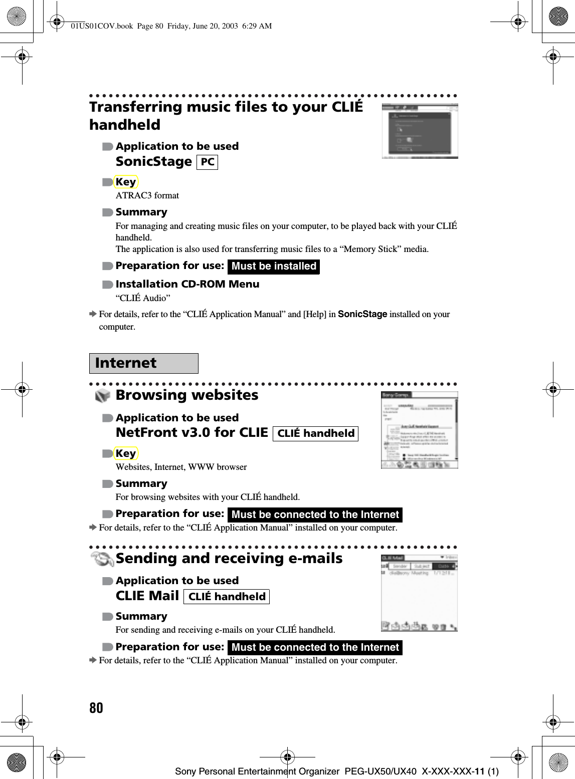 80Sony Personal Entertainment Organizer  PEG-UX50/UX40  X-XXX-XXX-11 (1)Transferring music files to your CLIÉ handheldApplication to be usedSonicStageKeyATRAC3 formatSummaryFor managing and creating music files on your computer, to be played back with your CLIÉ handheld.The application is also used for transferring music files to a “Memory Stick” media.Preparation for use: Installation CD-ROM Menu“CLIÉ Audio”bFor details, refer to the “CLIÉ Application Manual” and [Help] in SonicStage installed on your computer.Browsing websitesApplication to be usedNetFront v3.0 for CLIE KeyWebsites, Internet, WWW browserSummaryFor browsing websites with your CLIÉ handheld.Preparation for use: bFor details, refer to the “CLIÉ Application Manual” installed on your computer.Sending and receiving e-mailsApplication to be usedCLIE Mail SummaryFor sending and receiving e-mails on your CLIÉ handheld.Preparation for use: bFor details, refer to the “CLIÉ Application Manual” installed on your computer.InternetPCMust be installedCLIÉ handheldMust be connected to the InternetCLIÉ handheldMust be connected to the Internet01US01COV.book  Page 80  Friday, June 20, 2003  6:29 AM