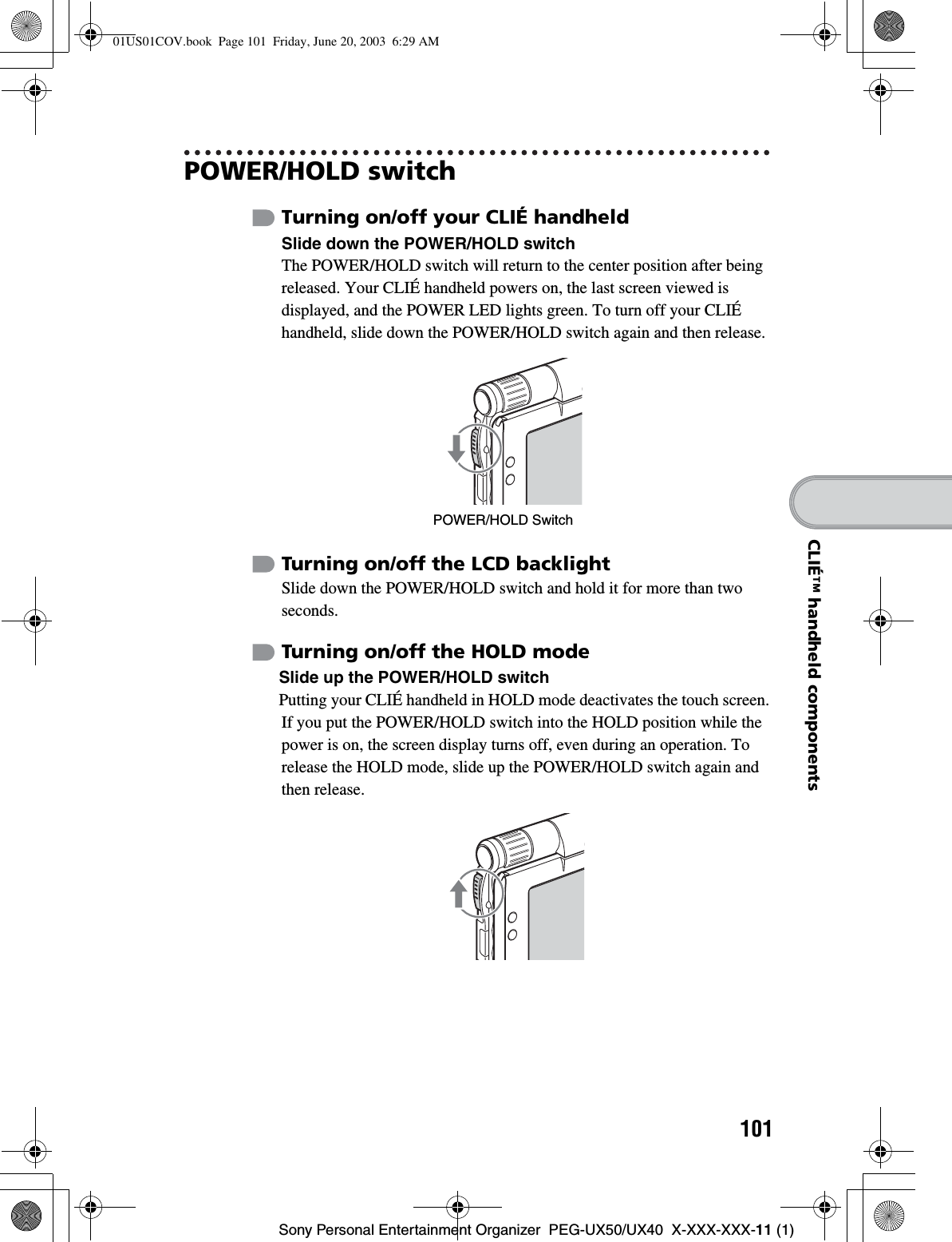 101Sony Personal Entertainment Organizer  PEG-UX50/UX40  X-XXX-XXX-11 (1)CLIÉ™ handheld componentsPOWER/HOLD switchTurning on/off your CLIÉ handheldSlide down the POWER/HOLD switchThe POWER/HOLD switch will return to the center position after being released. Your CLIÉ handheld powers on, the last screen viewed is displayed, and the POWER LED lights green. To turn off your CLIÉ handheld, slide down the POWER/HOLD switch again and then release.Turning on/off the LCD backlightSlide down the POWER/HOLD switch and hold it for more than two seconds.Turning on/off the HOLD modeSlide up the POWER/HOLD switchPutting your CLIÉ handheld in HOLD mode deactivates the touch screen. If you put the POWER/HOLD switch into the HOLD position while the power is on, the screen display turns off, even during an operation. To release the HOLD mode, slide up the POWER/HOLD switch again and then release.POWER/HOLD Switch01US01COV.book  Page 101  Friday, June 20, 2003  6:29 AM