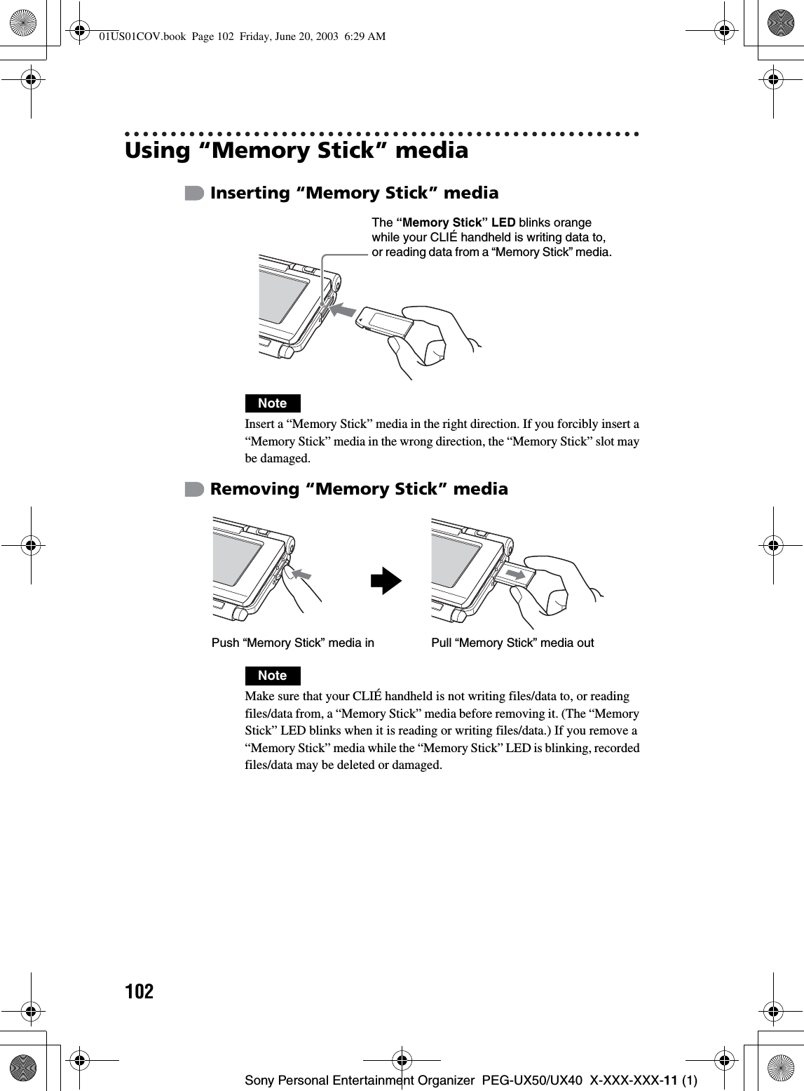 102Sony Personal Entertainment Organizer  PEG-UX50/UX40  X-XXX-XXX-11 (1)Using “Memory Stick” mediaInserting “Memory Stick” mediaRemoving “Memory Stick” mediaNoteInsert a “Memory Stick” media in the right direction. If you forcibly insert a “Memory Stick” media in the wrong direction, the “Memory Stick” slot may be damaged.NoteMake sure that your CLIÉ handheld is not writing files/data to, or reading files/data from, a “Memory Stick” media before removing it. (The “Memory Stick” LED blinks when it is reading or writing files/data.) If you remove a “Memory Stick” media while the “Memory Stick” LED is blinking, recorded files/data may be deleted or damaged.The “Memory Stick” LED blinks orange while your CLIÉ handheld is writing data to, or reading data from a “Memory Stick” media.bPull “Memory Stick” media outPush “Memory Stick” media in01US01COV.book  Page 102  Friday, June 20, 2003  6:29 AM