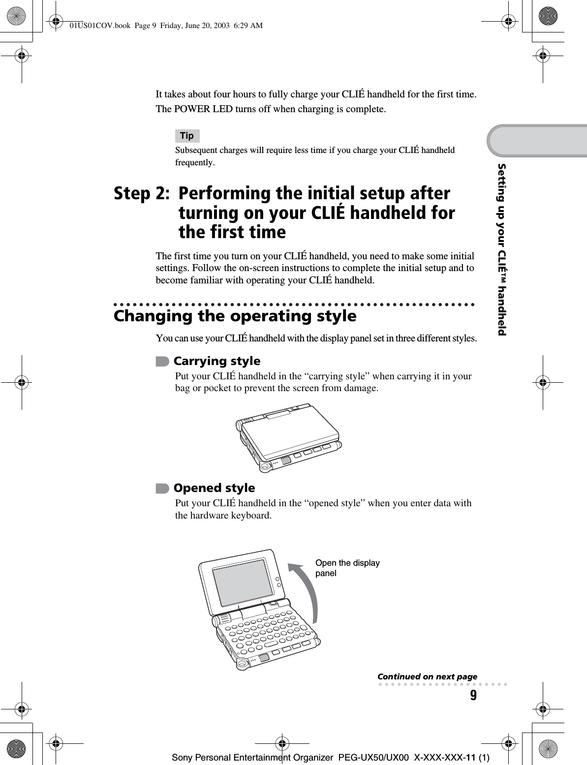 9Sony Personal Entertainment Organizer  PEG-UX50/UX00  X-XXX-XXX-11 (1)Setting up your CLIÉ™ handheldIt takes about four hours to fully charge your CLIÉ handheld for the first time.The POWER LED turns off when charging is complete.TipSubsequent charges will require less time if you charge your CLIÉ handheld frequently.Step 2: Performing the initial setup after turning on your CLIÉ handheld for the first timeThe first time you turn on your CLIÉ handheld, you need to make some initial settings. Follow the on-screen instructions to complete the initial setup and to become familiar with operating your CLIÉ handheld.Changing the operating styleYou can use your CLIÉ handheld with the display panel set in three different styles.Carrying stylePut your CLIÉ handheld in the “carrying style” when carrying it in your bag or pocket to prevent the screen from damage.Opened stylePut your CLIÉ handheld in the “opened style” when you enter data with the hardware keyboard.Open the display panelContinued on next page• • • • • • • • • • • • • • • • • • • • •01US01COV.book  Page 9  Friday, June 20, 2003  6:29 AM