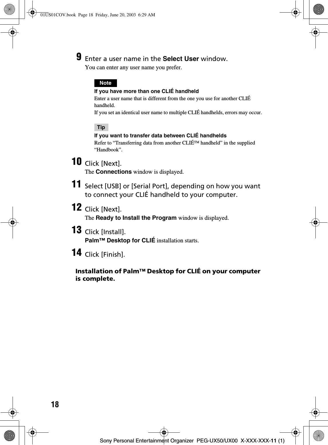 18Sony Personal Entertainment Organizer  PEG-UX50/UX00  X-XXX-XXX-11 (1)Installation of Palm™ Desktop for CLIÉ on your computer is complete.9Enter a user name in the Select User window.You can enter any user name you prefer.NoteIf you have more than one CLIÉ handheldEnter a user name that is different from the one you use for another CLIÉ handheld.If you set an identical user name to multiple CLIÉ handhelds, errors may occur.TipIf you want to transfer data between CLIÉ handheldsRefer to “Transferring data from another CLIÉ™ handheld” in the supplied “Handbook”.10 Click [Next].The Connections window is displayed.11 Select [USB] or [Serial Port], depending on how you want to connect your CLIÉ handheld to your computer.12 Click [Next].The Ready to Install the Program window is displayed.13 Click [Install].Palm™ Desktop for CLIÉ installation starts.14 Click [Finish].01US01COV.book  Page 18  Friday, June 20, 2003  6:29 AM