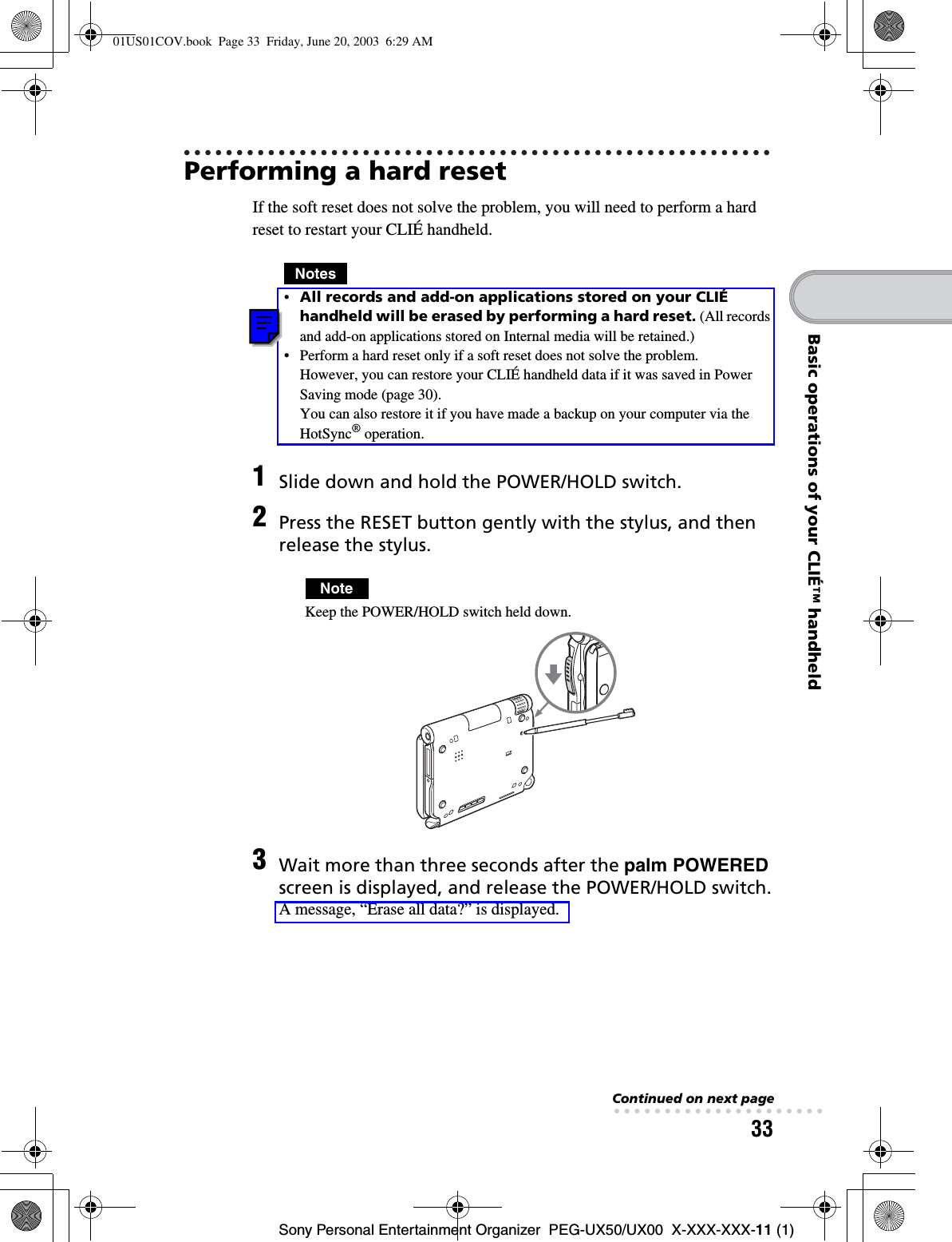 33Sony Personal Entertainment Organizer  PEG-UX50/UX00  X-XXX-XXX-11 (1)Basic operations of your CLIÉ™ handheldPerforming a hard resetIf the soft reset does not solve the problem, you will need to perform a hard reset to restart your CLIÉ handheld.Notes•All records and add-on applications stored on your CLIÉ handheld will be erased by performing a hard reset. (All records and add-on applications stored on Internal media will be retained.)• Perform a hard reset only if a soft reset does not solve the problem.However, you can restore your CLIÉ handheld data if it was saved in Power Saving mode (page 30).You can also restore it if you have made a backup on your computer via the HotSync® operation.1Slide down and hold the POWER/HOLD switch.2Press the RESET button gently with the stylus, and then release the stylus.NoteKeep the POWER/HOLD switch held down.3Wait more than three seconds after the palm POWEREDscreen is displayed, and release the POWER/HOLD switch.A message, “Erase all data?” is displayed.Continued on next page• • • • • • • • • • • • • • • • • • • • •01US01COV.book  Page 33  Friday, June 20, 2003  6:29 AM