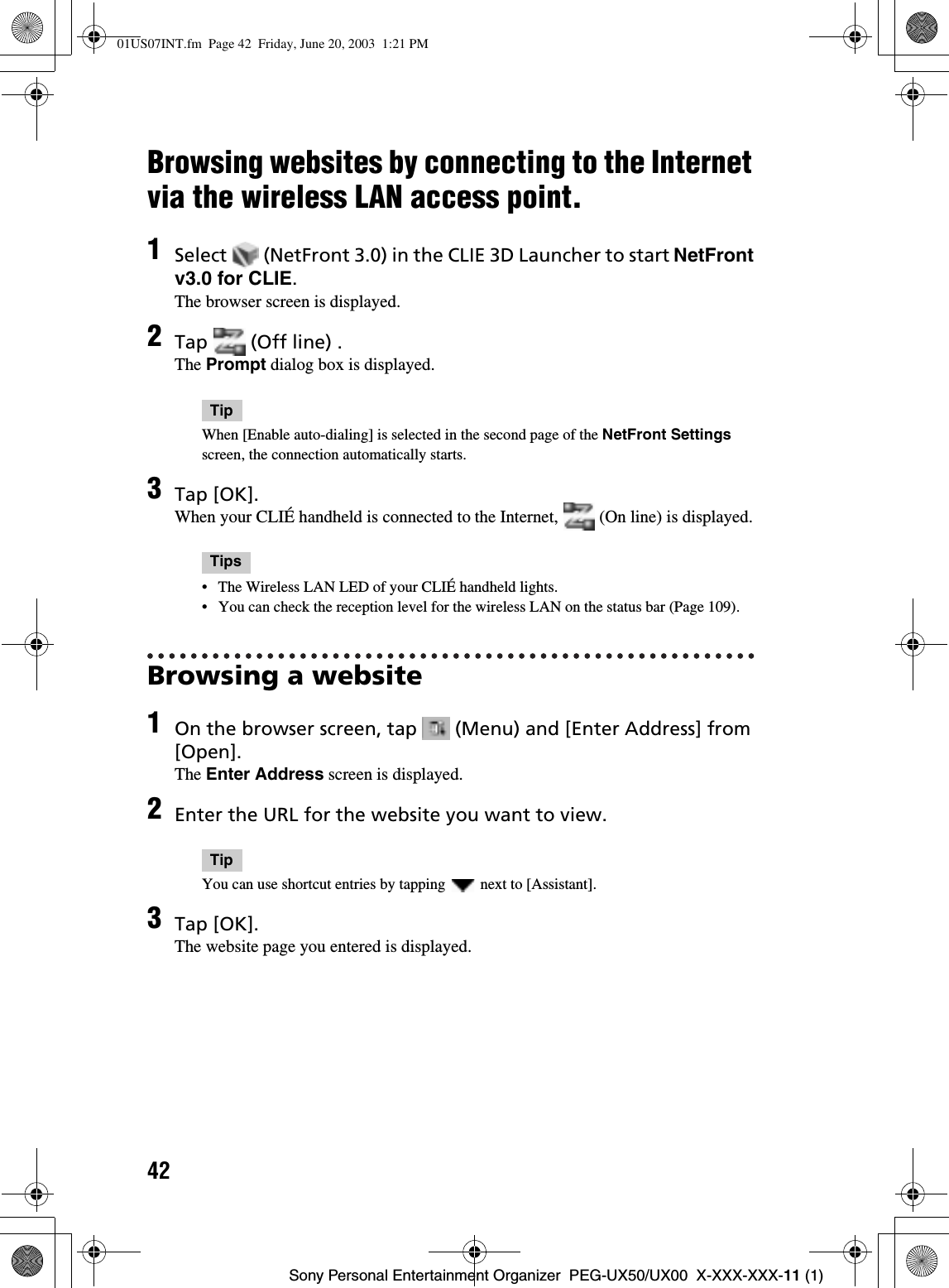 42Sony Personal Entertainment Organizer  PEG-UX50/UX00  X-XXX-XXX-11 (1)Browsing websites by connecting to the Internet via the wireless LAN access point.Browsing a website1Select   (NetFront 3.0) in the CLIE 3D Launcher to start NetFront v3.0 for CLIE.The browser screen is displayed.2Tap   (Off line) .The Prompt dialog box is displayed.TipWhen [Enable auto-dialing] is selected in the second page of the NetFront Settingsscreen, the connection automatically starts.3Tap [OK].When your CLIÉ handheld is connected to the Internet,   (On line) is displayed.Tips• The Wireless LAN LED of your CLIÉ handheld lights.• You can check the reception level for the wireless LAN on the status bar (Page 109).1On the browser screen, tap   (Menu) and [Enter Address] from [Open].The Enter Address screen is displayed.2Enter the URL for the website you want to view.TipYou can use shortcut entries by tapping   next to [Assistant].3Tap [OK].The website page you entered is displayed.01US07INT.fm  Page 42  Friday, June 20, 2003  1:21 PM