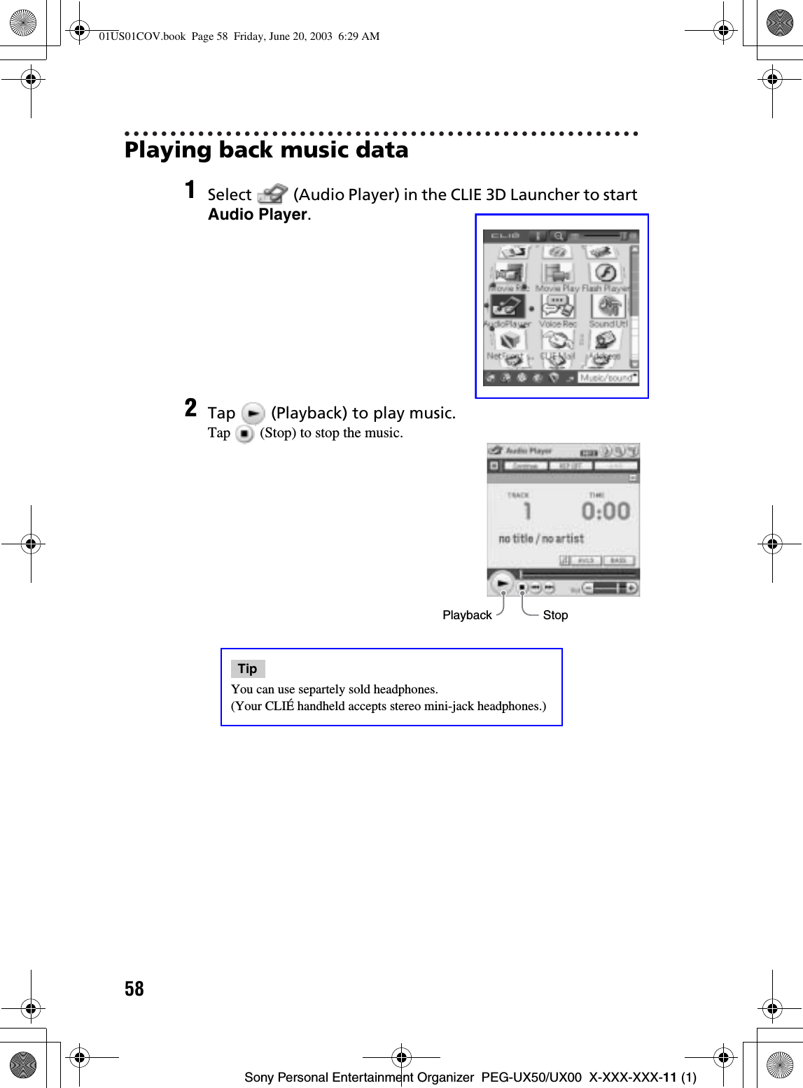 58Sony Personal Entertainment Organizer  PEG-UX50/UX00  X-XXX-XXX-11 (1)Playing back music data1Select   (Audio Player) in the CLIE 3D Launcher to start Audio Player.2Tap   (Playback) to play music.Tap   (Stop) to stop the music.TipYou can use separtely sold headphones. (Your CLIÉ handheld accepts stereo mini-jack headphones.)StopPlayback01US01COV.book  Page 58  Friday, June 20, 2003  6:29 AM