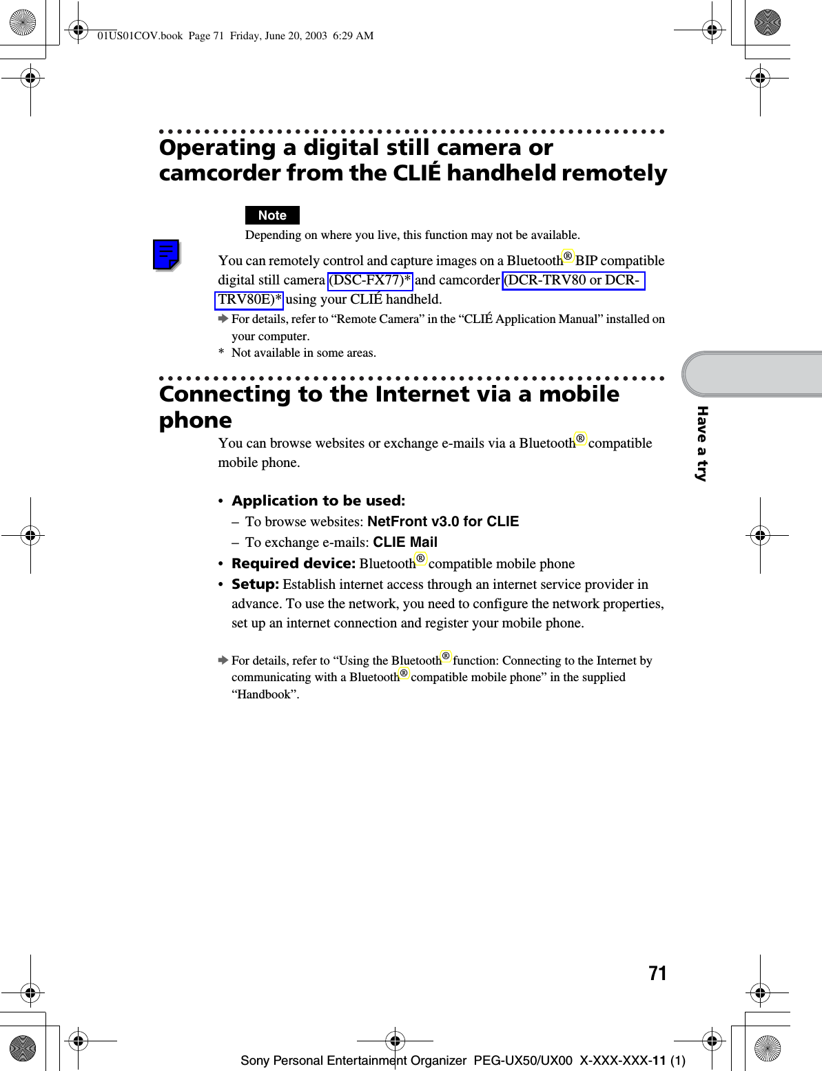71Sony Personal Entertainment Organizer  PEG-UX50/UX00  X-XXX-XXX-11 (1)Have a tryOperating a digital still camera or camcorder from the CLIÉ handheld remotelyNoteDepending on where you live, this function may not be available.You can remotely control and capture images on a Bluetooth® BIP compatible digital still camera (DSC-FX77)* and camcorder (DCR-TRV80 or DCR-TRV80E)* using your CLIÉ handheld.bFor details, refer to “Remote Camera” in the “CLIÉ Application Manual” installed on your computer.* Not available in some areas.Connecting to the Internet via a mobile phoneYou can browse websites or exchange e-mails via a Bluetooth® compatible mobile phone.•Application to be used:– To browse websites: NetFront v3.0 for CLIE– To exchange e-mails: CLIE Mail•Required device: Bluetooth® compatible mobile phone•Setup: Establish internet access through an internet service provider in advance. To use the network, you need to configure the network properties, set up an internet connection and register your mobile phone.bFor details, refer to “Using the Bluetooth® function: Connecting to the Internet by communicating with a Bluetooth® compatible mobile phone” in the supplied “Handbook”.01US01COV.book  Page 71  Friday, June 20, 2003  6:29 AM