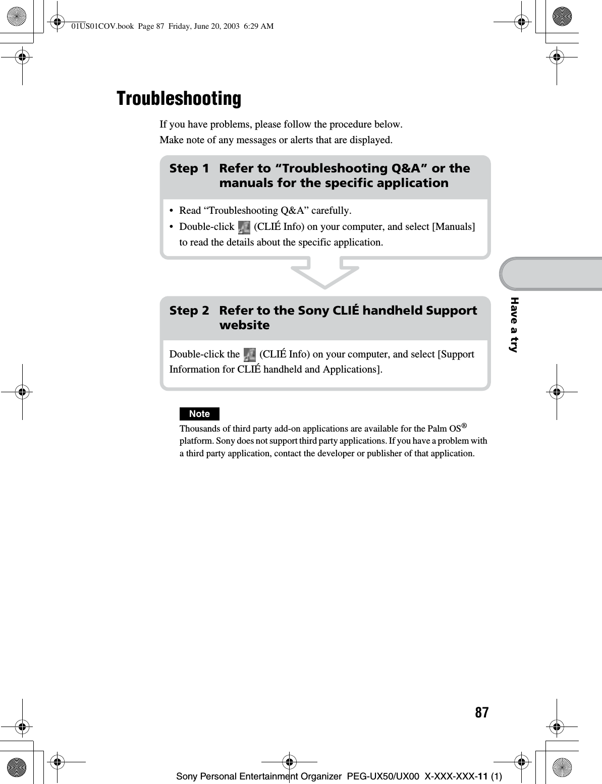 87Sony Personal Entertainment Organizer  PEG-UX50/UX00  X-XXX-XXX-11 (1)Have a tryTroubleshootingIf you have problems, please follow the procedure below.Make note of any messages or alerts that are displayed.NoteThousands of third party add-on applications are available for the Palm OS®platform. Sony does not support third party applications. If you have a problem with a third party application, contact the developer or publisher of that application.Step 1 Refer to “Troubleshooting Q&amp;A” or the manuals for the specific application• Read “Troubleshooting Q&amp;A” carefully.• Double-click   (CLIÉ Info) on your computer, and select [Manuals] to read the details about the specific application.Step 2 Refer to the Sony CLIÉ handheld Support websiteDouble-click the   (CLIÉ Info) on your computer, and select [Support Information for CLIÉ handheld and Applications].01US01COV.book  Page 87  Friday, June 20, 2003  6:29 AM