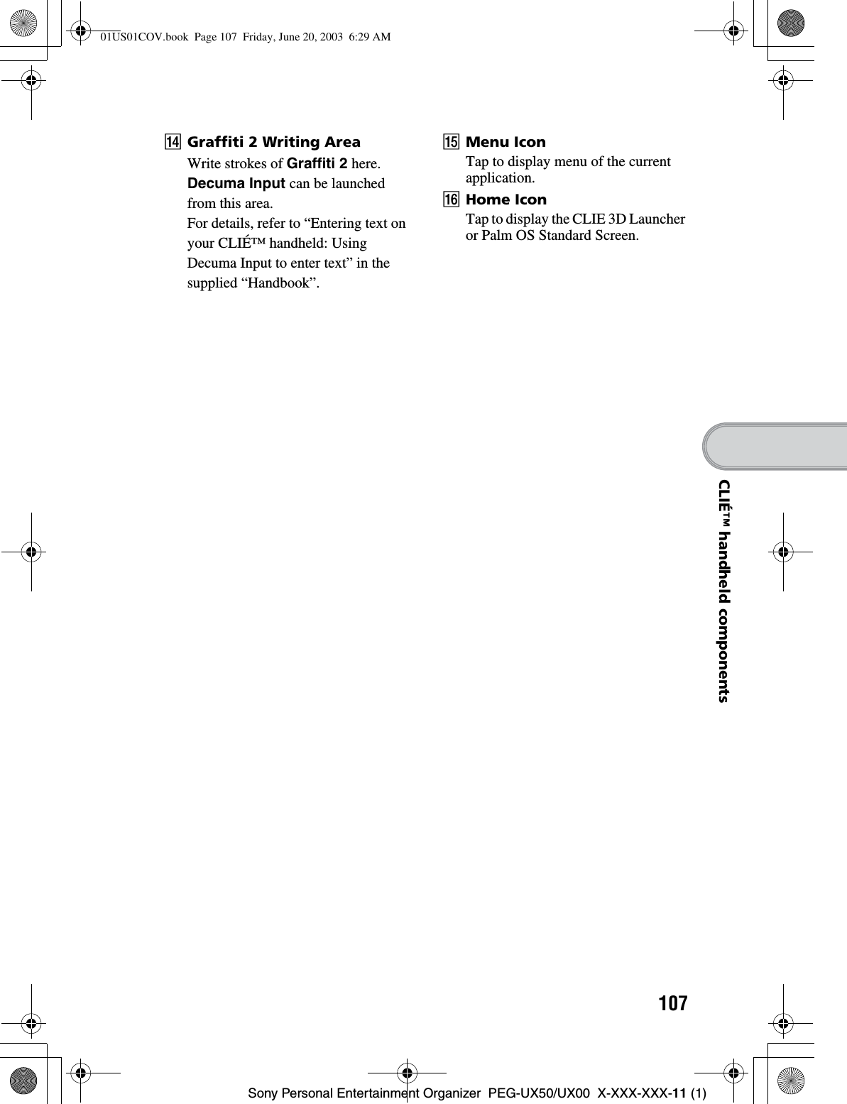 107Sony Personal Entertainment Organizer  PEG-UX50/UX00  X-XXX-XXX-11 (1)CLIÉ™ handheld componentsNGraffiti 2 Writing AreaWrite strokes of Graffiti 2 here.Decuma Input can be launched from this area.For details, refer to “Entering text on your CLIÉ™ handheld: Using Decuma Input to enter text” in the supplied “Handbook”. OMenu IconTap to display menu of the current application.PHome IconTap to display the CLIE 3D Launcher or Palm OS Standard Screen.01US01COV.book  Page 107  Friday, June 20, 2003  6:29 AM