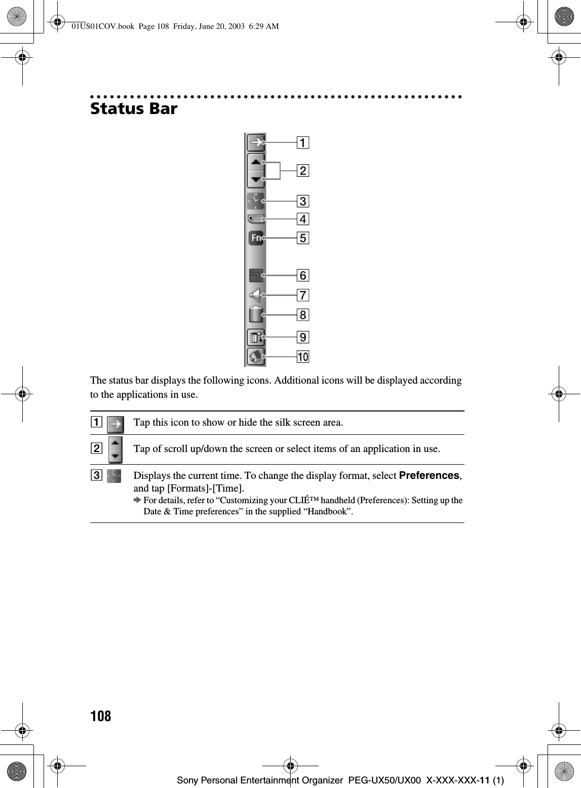 108Sony Personal Entertainment Organizer  PEG-UX50/UX00  X-XXX-XXX-11 (1)Status BarThe status bar displays the following icons. Additional icons will be displayed according to the applications in use.ATap this icon to show or hide the silk screen area.BTap of scroll up/down the screen or select items of an application in use.CDisplays the current time. To change the display format, select Preferences,and tap [Formats]-[Time].bFor details, refer to “Customizing your CLIÉ™ handheld (Preferences): Setting up the Date &amp; Time preferences” in the supplied “Handbook”.01US01COV.book  Page 108  Friday, June 20, 2003  6:29 AM