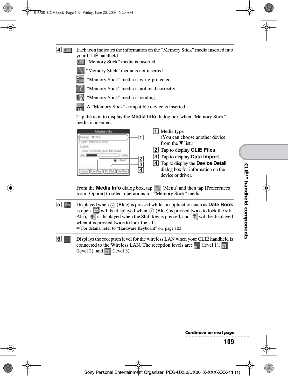 109Sony Personal Entertainment Organizer  PEG-UX50/UX00  X-XXX-XXX-11 (1)CLIÉ™ handheld componentsDEach icon indicates the information on the “Memory Stick” media inserted into your CLIÉ handheld. “Memory Stick” media is inserted “Memory Stick” media is not inserted  “Memory Stick” media is write-protected  “Memory Stick” media is not read correctly  “Memory Stick” media is reading  A “Memory Stick” compatible device is insertedTap the icon to display the Media Info dialog box when “Memory Stick” media is inserted.1Media type(You can choose another device from the V list.)2Tap to display CLIE Files.3Tap to display Data Import.4Tap to display the Device Detaildialog box for information on the device or driver.From the Media Info dialog box, tap   (Menu) and then tap [Preferences] from [Option] to select operations for “Memory Stick” media.EDisplayed when   (Blue) is pressed while an application such as Date Bookis open.   will be displayed when   (Blue) is pressed twice to lock the sift. Also,   is displayed when the Shift key is pressed, and   will be displayed when it is pressed twice to lock the sift.bFor details, refer to “Hardware Keyboard” on  page 103.FDisplays the reception level for the wireless LAN when your CLIÉ handheld is connected to the Wireless LAN. The reception levels are:   (level 1),   (level 2), and   (level 3)Continued on next page• • • • • • • • • • • • • • • • • • • • •01US01COV.book  Page 109  Friday, June 20, 2003  6:29 AM