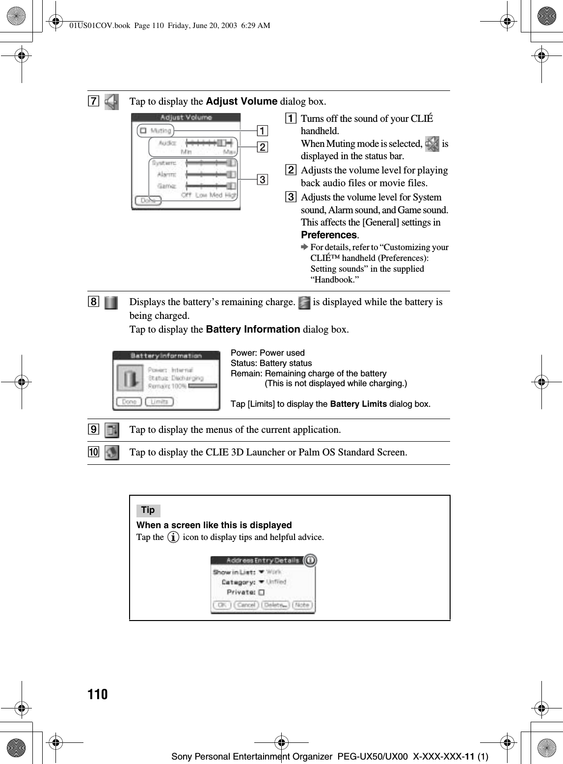 110Sony Personal Entertainment Organizer  PEG-UX50/UX00  X-XXX-XXX-11 (1)GTap to display the Adjust Volume dialog box.1Turns off the sound of your CLIÉ handheld.When Muting mode is selected,   is displayed in the status bar.2Adjusts the volume level for playing back audio files or movie files.3Adjusts the volume level for System sound, Alarm sound, and Game sound. This affects the [General] settings inPreferences.bFor details, refer to “Customizing your CLIÉ™ handheld (Preferences): Setting sounds” in the supplied “Handbook.”HDisplays the battery’s remaining charge.   is displayed while the battery is being charged.Tap to display the Battery Information dialog box.ITap to display the menus of the current application.JTap to display the CLIE 3D Launcher or Palm OS Standard Screen.TipWhen a screen like this is displayedTap the   icon to display tips and helpful advice.Power: Power usedStatus: Battery statusRemain: Remaining charge of the battery(This is not displayed while charging.)Tap [Limits] to display the Battery Limits dialog box.01US01COV.book  Page 110  Friday, June 20, 2003  6:29 AM