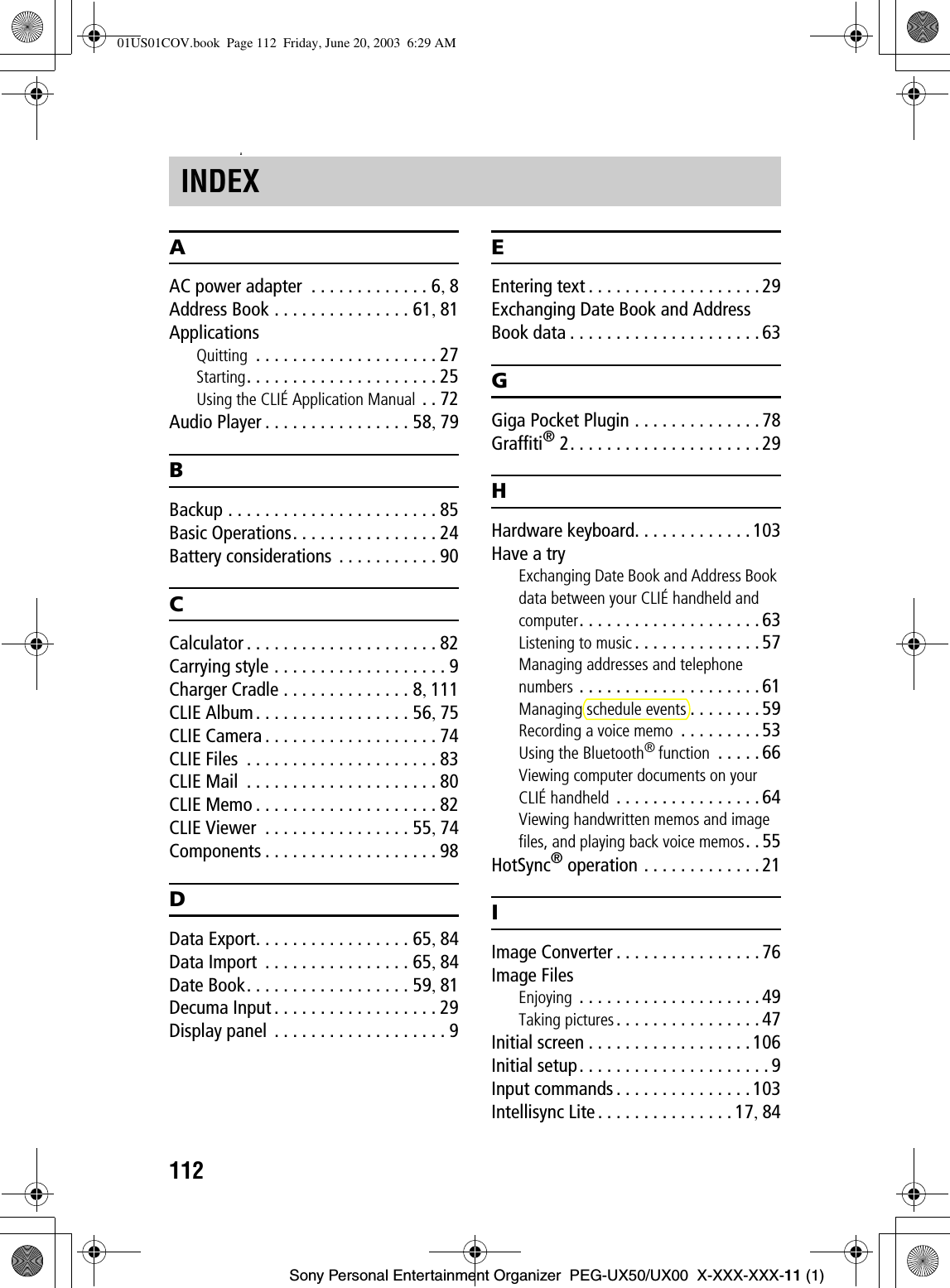 112Sony Personal Entertainment Organizer  PEG-UX50/UX00  X-XXX-XXX-11 (1)zAAC power adapter  . . . . . . . . . . . . . 6,8Address Book . . . . . . . . . . . . . . . 61,81ApplicationsQuitting  . . . . . . . . . . . . . . . . . . . . 27Starting. . . . . . . . . . . . . . . . . . . . . 25Using the CLIÉ Application Manual . . 72Audio Player . . . . . . . . . . . . . . . . 58,79BBackup . . . . . . . . . . . . . . . . . . . . . . . 85Basic Operations. . . . . . . . . . . . . . . . 24Battery considerations . . . . . . . . . . . 90CCalculator . . . . . . . . . . . . . . . . . . . . . 82Carrying style . . . . . . . . . . . . . . . . . . . 9Charger Cradle . . . . . . . . . . . . . . 8,111CLIE Album. . . . . . . . . . . . . . . . . 56,75CLIE Camera . . . . . . . . . . . . . . . . . . . 74CLIE Files  . . . . . . . . . . . . . . . . . . . . . 83CLIE Mail  . . . . . . . . . . . . . . . . . . . . . 80CLIE Memo . . . . . . . . . . . . . . . . . . . . 82CLIE Viewer  . . . . . . . . . . . . . . . . 55,74Components . . . . . . . . . . . . . . . . . . . 98DData Export. . . . . . . . . . . . . . . . . 65,84Data Import  . . . . . . . . . . . . . . . . 65,84Date Book. . . . . . . . . . . . . . . . . . 59,81Decuma Input . . . . . . . . . . . . . . . . . . 29Display panel  . . . . . . . . . . . . . . . . . . . 9EEntering text . . . . . . . . . . . . . . . . . . . 29Exchanging Date Book and Address Book data . . . . . . . . . . . . . . . . . . . . . 63GGiga Pocket Plugin . . . . . . . . . . . . . . 78Graffiti® 2. . . . . . . . . . . . . . . . . . . . . 29HHardware keyboard. . . . . . . . . . . . . 103Have a tryExchanging Date Book and Address Book data between your CLIÉ handheld and computer. . . . . . . . . . . . . . . . . . . . 63Listening to music . . . . . . . . . . . . . . 57Managing addresses and telephone numbers . . . . . . . . . . . . . . . . . . . . 61Managing schedule events . . . . . . . .59Recording a voice memo  . . . . . . . . . 53Using the Bluetooth®function  . . . . . 66Viewing computer documents on your CLIÉ handheld . . . . . . . . . . . . . . . . 64Viewing handwritten memos and image files, and playing back voice memos. . 55HotSync® operation . . . . . . . . . . . . . 21IImage Converter . . . . . . . . . . . . . . . . 76Image FilesEnjoying  . . . . . . . . . . . . . . . . . . . . 49Taking pictures. . . . . . . . . . . . . . . . 47Initial screen . . . . . . . . . . . . . . . . . . 106Initial setup. . . . . . . . . . . . . . . . . . . . . 9Input commands . . . . . . . . . . . . . . . 103Intellisync Lite . . . . . . . . . . . . . . . 17,84INDEX01US01COV.book  Page 112  Friday, June 20, 2003  6:29 AM