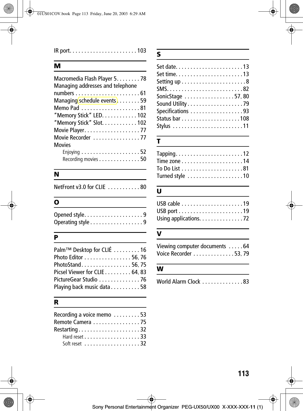 113Sony Personal Entertainment Organizer  PEG-UX50/UX00  X-XXX-XXX-11 (1)IR port. . . . . . . . . . . . . . . . . . . . . . . 103MMacromedia Flash Player 5. . . . . . . . 78Managing addresses and telephone numbers . . . . . . . . . . . . . . . . . . . . . . 61Managing schedule events . . . . . . . . 59Memo Pad  . . . . . . . . . . . . . . . . . . . . 81“Memory Stick” LED. . . . . . . . . . . . 102“Memory Stick” Slot. . . . . . . . . . . . 102Movie Player. . . . . . . . . . . . . . . . . . . 77Movie Recorder  . . . . . . . . . . . . . . . . 77MoviesEnjoying . . . . . . . . . . . . . . . . . . . . 52Recording movies . . . . . . . . . . . . . . 50NNetFront v3.0 for CLIE  . . . . . . . . . . . 80OOpened style. . . . . . . . . . . . . . . . . . . . 9Operating style . . . . . . . . . . . . . . . . . . 9PPalm™ Desktop for CLIÉ . . . . . . . . . 16Photo Editor . . . . . . . . . . . . . . . . 56,76PhotoStand. . . . . . . . . . . . . . . . . 56,75Picsel Viewer for CLIE . . . . . . . . . 64,83PictureGear Studio . . . . . . . . . . . . . . 76Playing back music data . . . . . . . . . . 58RRecording a voice memo  . . . . . . . . . 53Remote Camera . . . . . . . . . . . . . . . . 75Restarting . . . . . . . . . . . . . . . . . . . . . 32Hard reset . . . . . . . . . . . . . . . . . . . 33Soft reset  . . . . . . . . . . . . . . . . . . . 32SSet date. . . . . . . . . . . . . . . . . . . . . . . 13Set time. . . . . . . . . . . . . . . . . . . . . . . 13Setting up . . . . . . . . . . . . . . . . . . . . . . 8SMS. . . . . . . . . . . . . . . . . . . . . . . . . . 82SonicStage  . . . . . . . . . . . . . . . . . 57,80Sound Utility . . . . . . . . . . . . . . . . . . . 79Specifications . . . . . . . . . . . . . . . . . . 93Status bar . . . . . . . . . . . . . . . . . . . . 108Stylus  . . . . . . . . . . . . . . . . . . . . . . . . 11TTapping. . . . . . . . . . . . . . . . . . . . . . . 12Time zone . . . . . . . . . . . . . . . . . . . . . 14To Do List . . . . . . . . . . . . . . . . . . . . . 81Turned style  . . . . . . . . . . . . . . . . . . . 10UUSB cable . . . . . . . . . . . . . . . . . . . . . 19USB port . . . . . . . . . . . . . . . . . . . . . . 19Using applications. . . . . . . . . . . . . . . 72VViewing computer documents  . . . . . 64Voice Recorder . . . . . . . . . . . . . . 53,79WWorld Alarm Clock . . . . . . . . . . . . . . 8301US01COV.book  Page 113  Friday, June 20, 2003  6:29 AM