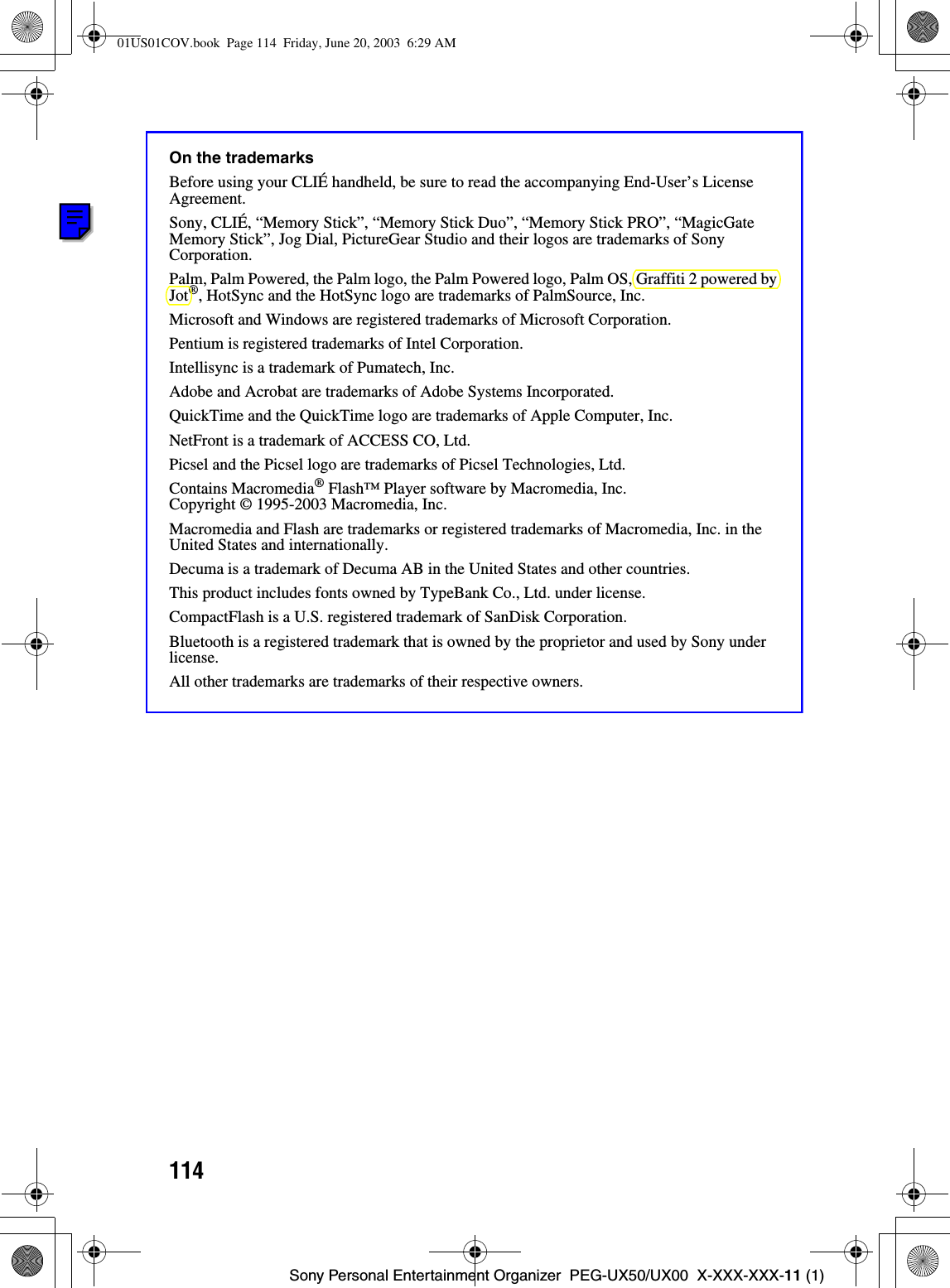 114Sony Personal Entertainment Organizer  PEG-UX50/UX00  X-XXX-XXX-11 (1)On the trademarksBefore using your CLIÉ handheld, be sure to read the accompanying End-User’s License Agreement.Sony, CLIÉ, “Memory Stick”, “Memory Stick Duo”, “Memory Stick PRO”, “MagicGate Memory Stick”, Jog Dial, PictureGear Studio and their logos are trademarks of Sony Corporation.Palm, Palm Powered, the Palm logo, the Palm Powered logo, Palm OS, Graffiti 2 powered by Jot®, HotSync and the HotSync logo are trademarks of PalmSource, Inc.Microsoft and Windows are registered trademarks of Microsoft Corporation.Pentium is registered trademarks of Intel Corporation.Intellisync is a trademark of Pumatech, Inc.Adobe and Acrobat are trademarks of Adobe Systems Incorporated.QuickTime and the QuickTime logo are trademarks of Apple Computer, Inc.NetFront is a trademark of ACCESS CO, Ltd.Picsel and the Picsel logo are trademarks of Picsel Technologies, Ltd.Contains Macromedia® Flash™ Player software by Macromedia, Inc.Copyright © 1995-2003 Macromedia, Inc.Macromedia and Flash are trademarks or registered trademarks of Macromedia, Inc. in the United States and internationally.Decuma is a trademark of Decuma AB in the United States and other countries.This product includes fonts owned by TypeBank Co., Ltd. under license.CompactFlash is a U.S. registered trademark of SanDisk Corporation.Bluetooth is a registered trademark that is owned by the proprietor and used by Sony under license.All other trademarks are trademarks of their respective owners.01US01COV.book  Page 114  Friday, June 20, 2003  6:29 AM