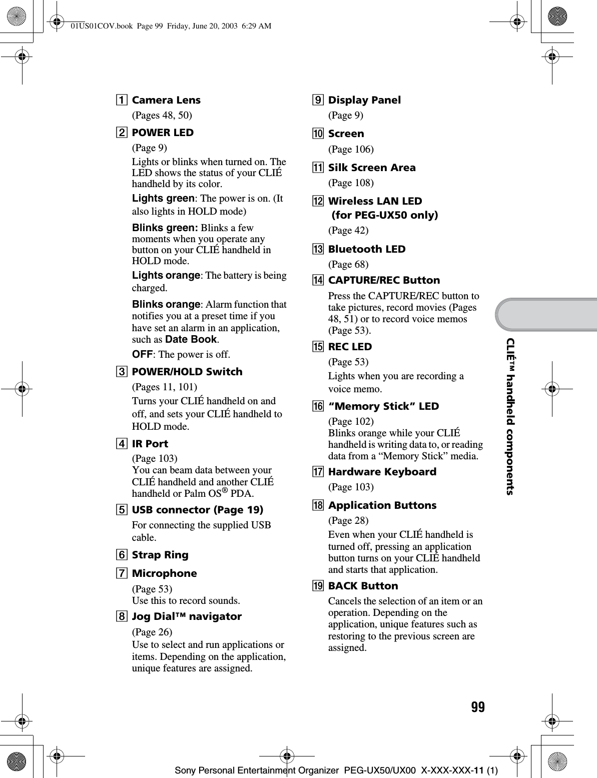 99Sony Personal Entertainment Organizer  PEG-UX50/UX00  X-XXX-XXX-11 (1)CLIÉ™ handheld componentsACamera Lens(Pages 48, 50)BPOWER LED(Page 9)Lights or blinks when turned on. The LED shows the status of your CLIÉ handheld by its color.Lights green: The power is on. (It also lights in HOLD mode)Blinks green: Blinks a few moments when you operate any button on your CLIÉ handheld in HOLD mode.Lights orange: The battery is being charged.Blinks orange: Alarm function that notifies you at a preset time if you have set an alarm in an application, such as Date Book.OFF: The power is off.CPOWER/HOLD Switch(Pages 11, 101)Turns your CLIÉ handheld on and off, and sets your CLIÉ handheld to HOLD mode.DIR Port(Page 103)You can beam data between your CLIÉ handheld and another CLIÉ handheld or Palm OS® PDA.EUSB connector (Page 19)For connecting the supplied USB cable.FStrap RingGMicrophone(Page 53)Use this to record sounds.HJog Dial™ navigator(Page 26)Use to select and run applications or items. Depending on the application, unique features are assigned.IDisplay Panel(Page 9)JScreen(Page 106)KSilk Screen Area(Page 108)LWireless LAN LED (for PEG-UX50 only) (Page 42)MBluetooth LED(Page 68)NCAPTURE/REC ButtonPress the CAPTURE/REC button to take pictures, record movies (Pages 48, 51) or to record voice memos (Page 53).OREC LED(Page 53)Lights when you are recording a voice memo.P“Memory Stick” LED(Page 102)Blinks orange while your CLIÉ handheld is writing data to, or reading data from a “Memory Stick” media.QHardware Keyboard(Page 103)RApplication Buttons(Page 28)Even when your CLIÉ handheld is turned off, pressing an application button turns on your CLIÉ handheld and starts that application.SBACK ButtonCancels the selection of an item or an operation. Depending on the application, unique features such as restoring to the previous screen are assigned.01US01COV.book  Page 99  Friday, June 20, 2003  6:29 AM