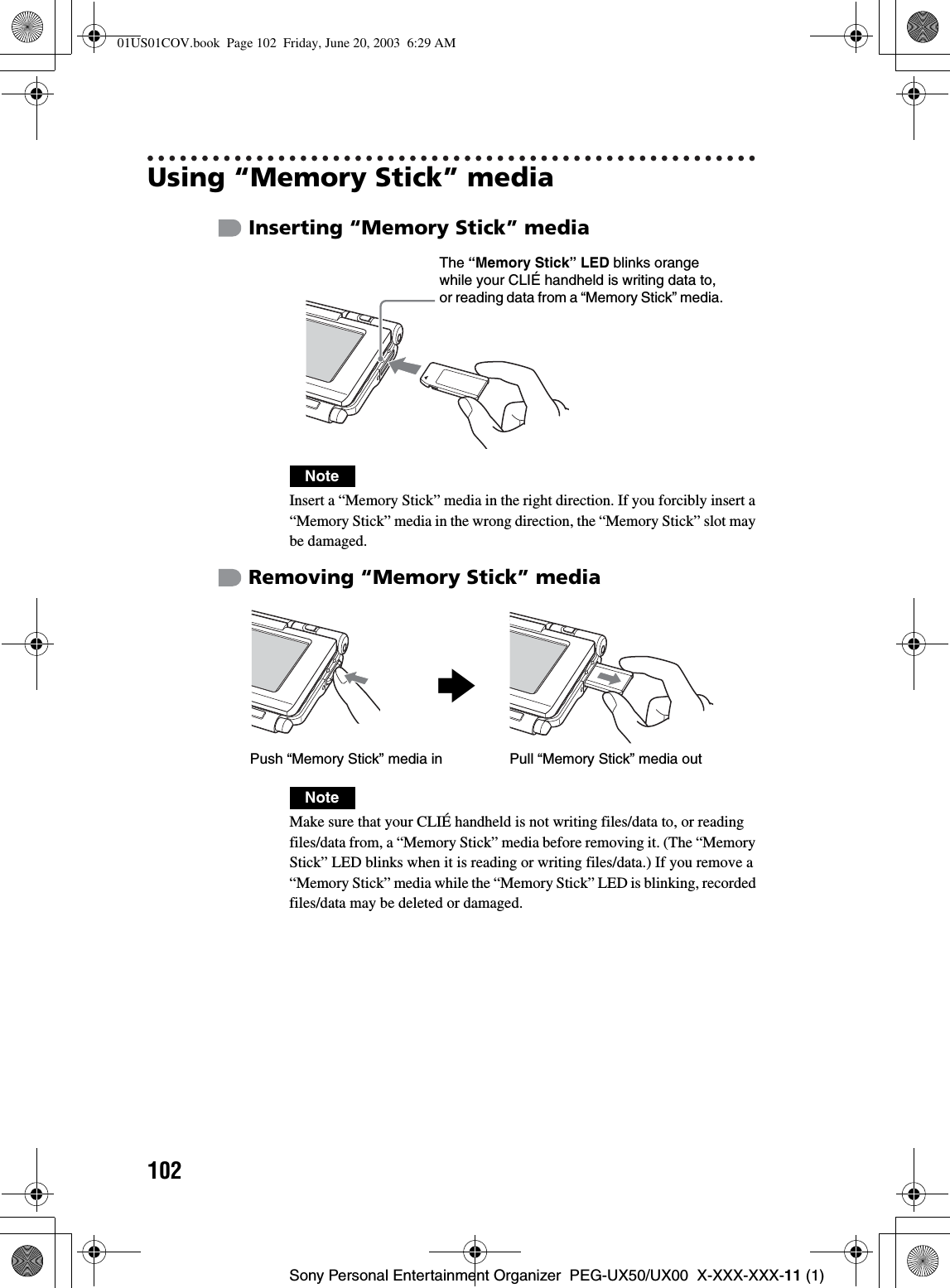 102Sony Personal Entertainment Organizer  PEG-UX50/UX00  X-XXX-XXX-11 (1)Using “Memory Stick” mediaInserting “Memory Stick” mediaRemoving “Memory Stick” mediaNoteInsert a “Memory Stick” media in the right direction. If you forcibly insert a “Memory Stick” media in the wrong direction, the “Memory Stick” slot may be damaged.NoteMake sure that your CLIÉ handheld is not writing files/data to, or reading files/data from, a “Memory Stick” media before removing it. (The “Memory Stick” LED blinks when it is reading or writing files/data.) If you remove a “Memory Stick” media while the “Memory Stick” LED is blinking, recorded files/data may be deleted or damaged.The “Memory Stick” LED blinks orange while your CLIÉ handheld is writing data to, or reading data from a “Memory Stick” media.bPull “Memory Stick” media outPush “Memory Stick” media in01US01COV.book  Page 102  Friday, June 20, 2003  6:29 AM