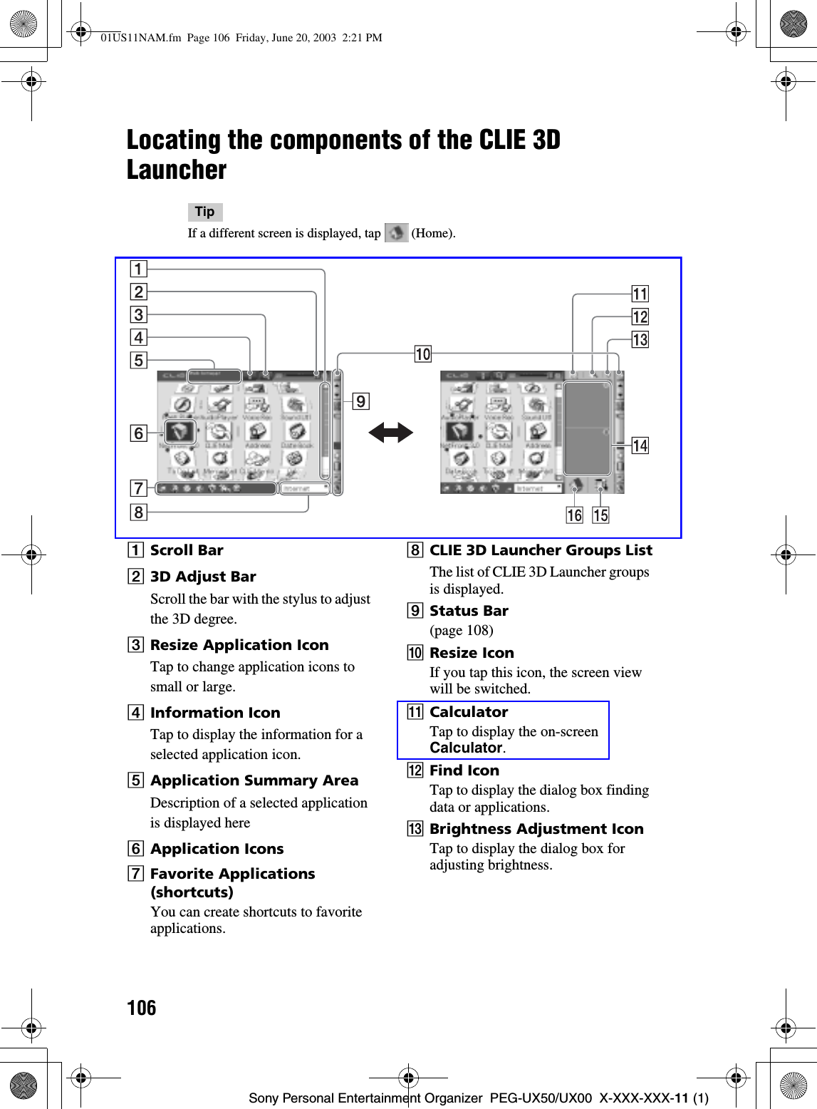 106Sony Personal Entertainment Organizer  PEG-UX50/UX00  X-XXX-XXX-11 (1)Locating the components of the CLIE 3D LauncherTipIf a different screen is displayed, tap   (Home).AScroll BarB3D Adjust BarScroll the bar with the stylus to adjust the 3D degree.CResize Application IconTap to change application icons to small or large.DInformation IconTap to display the information for a selected application icon.EApplication Summary AreaDescription of a selected application is displayed hereFApplication IconsGFavorite Applications (shortcuts)You can create shortcuts to favorite applications.HCLIE 3D Launcher Groups ListThe list of CLIE 3D Launcher groups is displayed.IStatus Bar(page 108)JResize IconIf you tap this icon, the screen view will be switched.KCalculatorTap to display the on-screen Calculator.LFind IconTap to display the dialog box finding data or applications.MBrightness Adjustment Icon Tap to display the dialog box for adjusting brightness.01US11NAM.fm  Page 106  Friday, June 20, 2003  2:21 PM