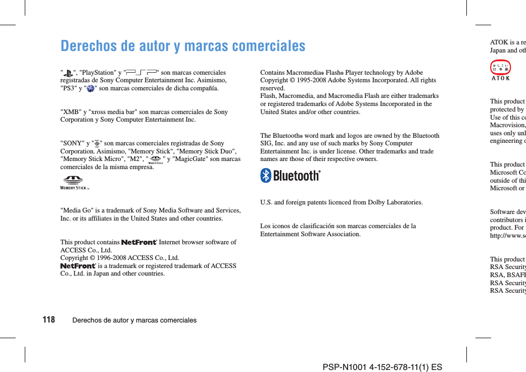 118 Derechos de autor y marcas comercialesPSP-N1001 4-152-678-11(1) ESDerechos de autor y marcas comerciales&quot; &quot;, &quot;PlayStation&quot; y &quot; &quot; son marcas comerciales registradas de Sony Computer Entertainment Inc. Asimismo, &quot;PS3&quot; y &quot; &quot; son marcas comerciales de dicha compañía.&quot;XMB&quot; y &quot;xross media bar&quot; son marcas comerciales de Sony Corporation y Sony Computer Entertainment Inc.&quot;SONY&quot; y &quot; &quot; son marcas comerciales registradas de Sony Corporation. Asimismo, &quot;Memory Stick&quot;, &quot;Memory Stick Duo&quot;, &quot;Memory Stick Micro&quot;, &quot;M2&quot;, &quot; &quot; y &quot;MagicGate&quot; son marcas comerciales de la misma empresa.&quot;Media Go&quot; is a trademark of Sony Media Software and Services, Inc. or its affiliates in the United States and other countries.This product contains   Internet browser software of ACCESS Co., Ltd.Copyright © 1996-2008 ACCESS Co., Ltd. is a trademark or registered trademark of ACCESS Co., Ltd. in Japan and other countries.Contains Macromedia® Flash® Player technology by Adobe Copyright © 1995-2008 Adobe Systems Incorporated. All rights reserved. Flash, Macromedia, and Macromedia Flash are either trademarks or registered trademarks of Adobe Systems Incorporated in the United States and/or other countries.The Bluetooth® word mark and logos are owned by the Bluetooth SIG, Inc. and any use of such marks by Sony Computer Entertainment Inc. is under license. Other trademarks and trade names are those of their respective owners.U.S. and foreign patents licenced from Dolby Laboratories.Los iconos de clasificación son marcas comerciales de la Entertainment Software Association.ATOK is a reJapan and othThis product protected by Use of this coMacrovision,uses only unlengineering oThis product Microsoft Cooutside of thiMicrosoft or Software devcontributors iproduct. For mhttp://www.scThis product RSA SecurityRSA, BSAFERSA SecurityRSA Security
