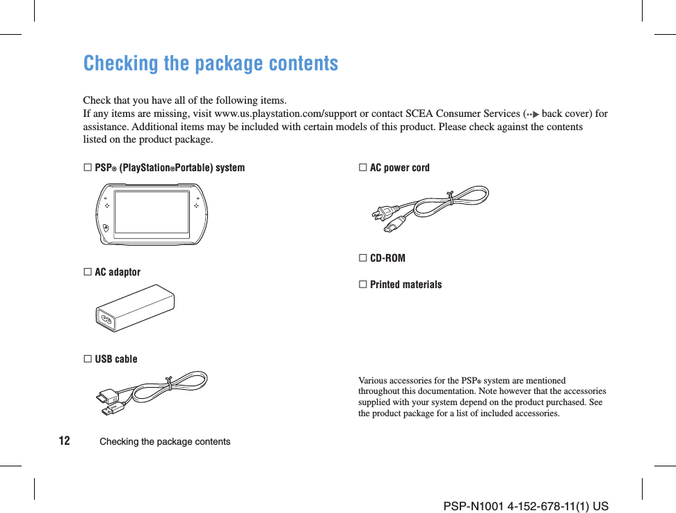 PSP-N1001 4-152-678-11(1) US12 Checking the package contentsChecking the package contentsCheck that you have all of the following items.If any items are missing, visit www.us.playstation.com/support or contact SCEA Consumer Services (  back cover) for assistance. Additional items may be included with certain models of this product. Please check against the contents listed on the product package. PSP® (PlayStation®Portable) system AC adaptor USB cable AC power cord CD-ROM Printed materialsVarious accessories for the PSP® system are mentioned throughout this documentation. Note however that the accessories supplied with your system depend on the product purchased. See the product package for a list of included accessories.