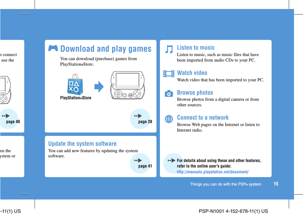 8-11(1) US PSP-N1001 4-152-678-11(1) USThings you can do with the PSP® system 15n connect d use the     page 40en the ystem or Download and play gamesYou can download (purchase) games from PlayStation®Store.PlayStation®StoreUpdate the system softwareYou can add new features by updating the system software.Listen to musicListen to music, such as music files that have been imported from audio CDs to your PC.Watch videoWatch video that has been imported to your PC.Browse photosBrowse photos from a digital camera or from other sources.Connect to a networkBrowse Web pages on the Internet or listen to Internet radio.    page 28    page 41For details about using these and other features, refer to the online user’s guide:http://manuals.playstation.net/document/