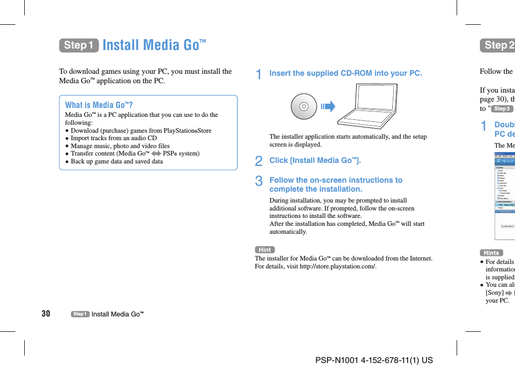 PSP-N1001 4-152-678-11(1) US30 Step 1 Install Media Go™Step 1 Install Media Go™Step 2To download games using your PC, you must install the Media Go™ application on the PC.What is Media Go™?Media Go™ is a PC application that you can use to do the following: Download (purchase) games from PlayStation®Store  Import tracks from an audio CD Manage music, photo and video files Transfer content (Media Go™   PSP® system) Back up game data and saved data1  Insert the supplied CD-ROM into your PC.The installer application starts automatically, and the setup screen is displayed.2  Click [Install Media Go™].3  Follow the on-screen instructions to complete the installation.During installation, you may be prompted to install additional software. If prompted, follow the on-screen instructions to install the software.After the installation has completed, Media Go™ will start automatically.The installer for Media Go™ can be downloaded from the Internet. For details, visit http://store.playstation.com/.Follow the If you instapage 30), thto &quot; Step 3 1 DoublPC deThe Me For details informationis supplied  You can als[Sony]   [your PC.
