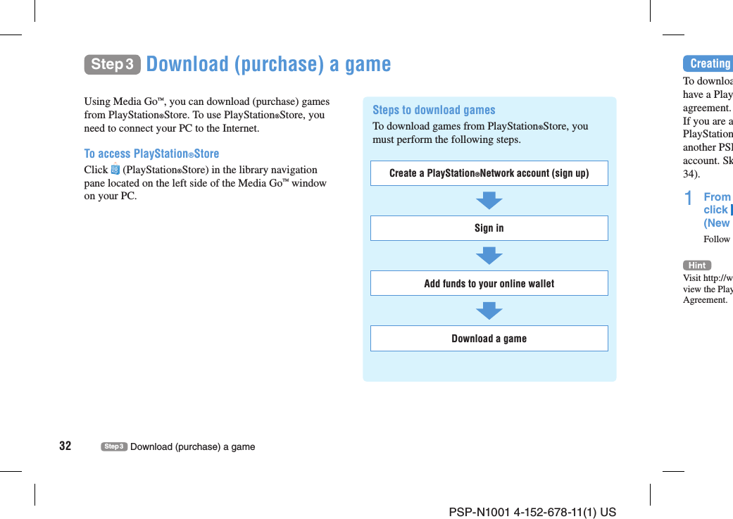 PSP-N1001 4-152-678-11(1) US32 Step 3 Download (purchase) a gameStep 3 Download (purchase) a gameUsing Media Go™, you can download (purchase) games from PlayStation®Store. To use PlayStation®Store, you need to connect your PC to the Internet.To access PlayStation®StoreClick   (PlayStation®Store) in the library navigation pane located on the left side of the Media Go™ window on your PC.Steps to download gamesTo download games from PlayStation®Store, you must perform the following steps. Create a PlayStation®Network account (sign up)Sign inAdd funds to your online walletDownload a gameCreating To downloahave a Playagreement.If you are aPlayStationanother PSPaccount. Sk34).1 From click (New Follow Visit http://wview the PlayAgreement.