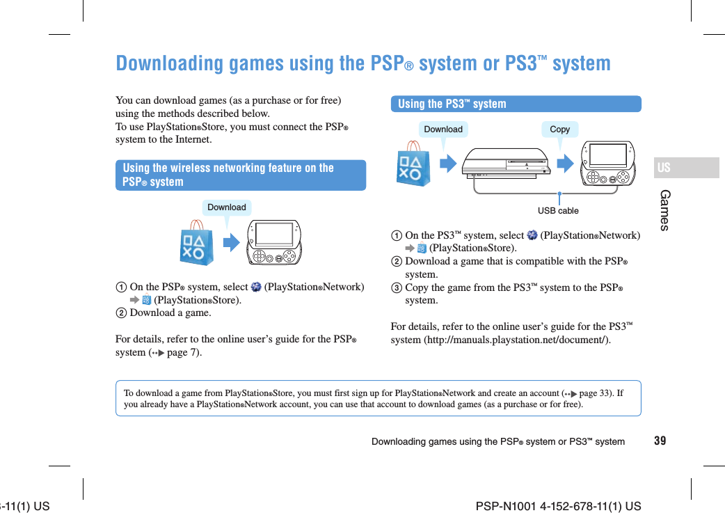 8-11(1) US PSP-N1001 4-152-678-11(1) US39USGamesDownloading games using the PSP® system or PS3™ systemDownloading games using the PSP® system or PS3™ systemYou can download games (as a purchase or for free) using the methods described below. To use PlayStation®Store, you must connect the PSP® system to the Internet.Using the wireless networking feature on the PSP® systemDownload  On the PSP® system, select   (PlayStation®Network)    (PlayStation®Store). Download a game.For details, refer to the online user’s guide for the PSP® system (  page 7).Using the PS3™ systemDownload CopyUSB cable  On the PS3™ system, select   (PlayStation®Network)    (PlayStation®Store).  Download a game that is compatible with the PSP® system.  Copy the game from the PS3™ system to the PSP® system.For details, refer to the online user’s guide for the PS3™ system (http://manuals.playstation.net/document/).To download a game from PlayStation®Store, you must first sign up for PlayStation®Network and create an account (  page 33). If you already have a PlayStation®Network account, you can use that account to download games (as a purchase or for free).