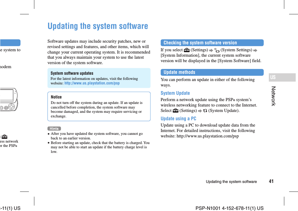 8-11(1) US PSP-N1001 4-152-678-11(1) US41USNetworkUpdating the system softwarehe system to modemt   ess network or the PSP® Updating the system softwareSoftware updates may include security patches, new or revised settings and features, and other items, which will change your current operating system. It is recommended that you always maintain your system to use the latest version of the system software.System software updatesFor the latest information on updates, visit the following website: http://www.us.playstation.com/pspNoticeDo not turn off the system during an update. If an update is cancelled before completion, the system software may become damaged, and the system may require servicing or exchange. After you have updated the system software, you cannot go back to an earlier version. Before starting an update, check that the battery is charged. You may not be able to start an update if the battery charge level is low.Checking the system software versionIf you select   (Settings)     (System Settings)   [System Information], the current system software version will be displayed in the [System Software] field.Update methodsYou can perform an update in either of the following ways.System UpdatePerform a network update using the PSP® system’s wireless networking feature to connect to the Internet. Select   (Settings)     (System Update).Update using a PCUpdate using a PC to download update data from the Internet. For detailed instructions, visit the following website: http://www.us.playstation.com/psp