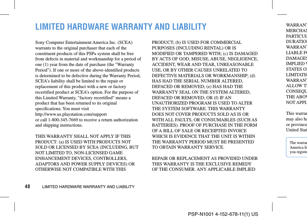 PSP-N1001 4-152-678-11(1) US48 LIMITED HARDWARE WARRANTY AND LIABILITYLIMITED HARDWARE WARRANTY AND LIABILITYSony Computer Entertainment America Inc. (SCEA) warrants to the original purchaser that each of the constituent products of this PSP® system shall be free from defects in material and workmanship for a period of one (1) year from the date of purchase (the &quot;Warranty Period&quot;). If one or more of the above-identified products is determined to be defective during the Warranty Period, SCEA’s liability shall be limited to the repair or replacement of this product with a new or factory recertified product at SCEA’s option. For the purpose of this Limited Warranty, &quot;factory recertified&quot; means a product that has been returned to its original specifications. You must visithttp://www.us.playstation.com/supportor call 1-800-345-7669 to receive a return authorization and shipping instructions.THIS WARRANTY SHALL NOT APPLY IF THIS PRODUCT: (a) IS USED WITH PRODUCTS NOT SOLD OR LICENSED BY SCEA (INCLUDING, BUT NOT LIMITED TO, NON-LICENSED GAME ENHANCEMENT DEVICES, CONTROLLERS, ADAPTORS AND POWER SUPPLY DEVICES) OR OTHERWISE NOT COMPATIBLE WITH THIS PRODUCT; (b) IS USED FOR COMMERCIAL PURPOSES (INCLUDING RENTAL) OR IS MODIFIED OR TAMPERED WITH; (c) IS DAMAGED BY ACTS OF GOD, MISUSE, ABUSE, NEGLIGENCE, ACCIDENT, WEAR AND TEAR, UNREASONABLE USE, OR BY OTHER CAUSES UNRELATED TO DEFECTIVE MATERIALS OR WORKMANSHIP; (d) HAS HAD THE SERIAL NUMBER ALTERED, DEFACED OR REMOVED; (e) HAS HAD THE WARRANTY SEAL ON THE SYSTEM ALTERED, DEFACED OR REMOVED; OR (f) IF AN UNAUTHORIZED PROGRAM IS USED TO ALTER THE SYSTEM SOFTWARE. THIS WARRANTY DOES NOT COVER PRODUCTS SOLD AS IS OR WITH ALL FAULTS, OR CONSUMABLES (SUCH AS BATTERIES). PROOF OF PURCHASE IN THE FORM OF A BILL OF SALE OR RECEIPTED INVOICE WHICH IS EVIDENCE THAT THE UNIT IS WITHIN THE WARRANTY PERIOD MUST BE PRESENTED TO OBTAIN WARRANTY SERVICE.REPAIR OR REPLACEMENT AS PROVIDED UNDER THIS WARRANTY IS THE EXCLUSIVE REMEDY OF THE CONSUMER. ANY APPLICABLE IMPLIED WARRANTMERCHANPARTICULDURATIONWARRANTLIABLE FODAMAGESIMPLIED WSTATES ORLIMITATIOWARRANTALLOW THCONSEQUTHE ABOVNOT APPLThis warranmay also haor provinceUnited StatThe warranAmerica Inyou registe