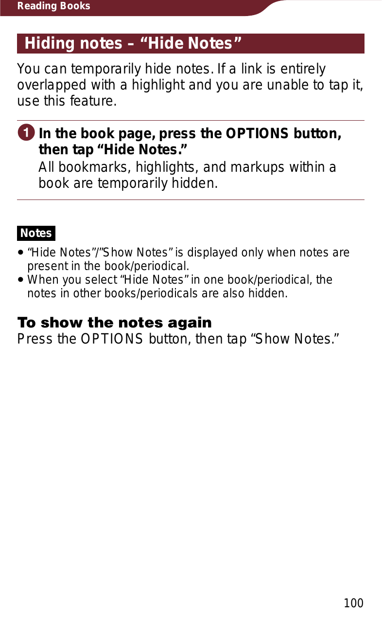 100Reading BooksHiding notes – “Hide Notes”You can temporarily hide notes. If a link is entirely overlapped with a highlight and you are unable to tap it, use this feature.ɞIn the book page, press the OPTIONS button, then tap “Hide Notes.”All bookmarks, highlights, and markups within a book are temporarily hidden.Notesˎ“Hide Notes”/”Show Notes” is displayed only when notes are present in the book/periodical.ˎWhen you select “Hide Notes” in one book/periodical, the notes in other books/periodicals are also hidden.To show the notes againPress the OPTIONS button, then tap “Show Notes.”