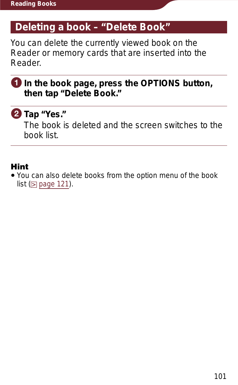 101Reading BooksDeleting a book – “Delete Book”You can delete the currently viewed book on the Reader or memory cards that are inserted into the Reader.ɞIn the book page, press the OPTIONS button, then tap “Delete Book.”ɟTap “Yes.”The book is deleted and the screen switches to the book list.HintˎYou can also delete books from the option menu of the book list (page 121).