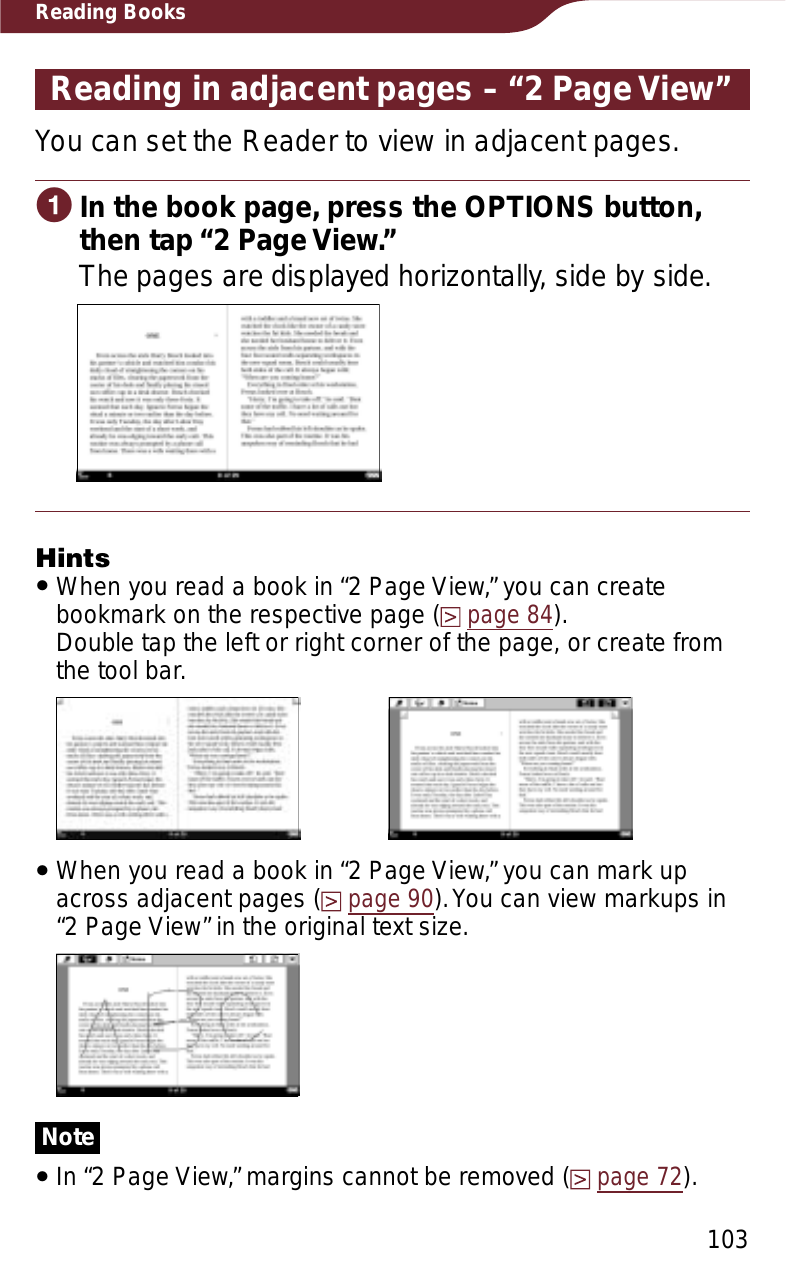 103Reading BooksReading in adjacent pages – “2 Page View”You can set the Reader to view in adjacent pages.ɞIn the book page, press the OPTIONS button, then tap “2 Page View.”The pages are displayed horizontally, side by side.HintsˎWhen you read a book in “2 Page View,” you can create bookmark on the respective page (page 84).  Double tap the left or right corner of the page, or create from the tool bar.ˎWhen you read a book in “2 Page View,” you can mark up across adjacent pages (page 90). You can view markups in “2 Page View” in the original text size.NoteˎIn “2 Page View,” margins cannot be removed (page 72).