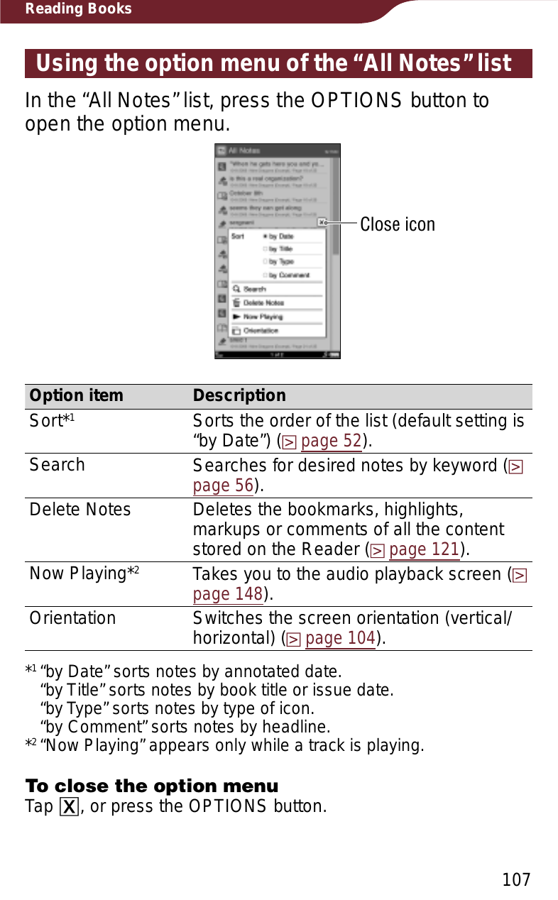 107Reading BooksUsing the option menu of the “All Notes” listIn the “All Notes” list, press the OPTIONS button to open the option menu.Close iconOption item DescriptionSort*1Sorts the order of the list (default setting is “by Date”) (page 52).Search Searches for desired notes by keyword (page 56).Delete Notes Deletes the bookmarks, highlights, markups or comments of all the content stored on the Reader (page 121).Now Playing*2Takes you to the audio playback screen (page 148).Orientation Switches the screen orientation (vertical/horizontal) (page 104).*1“by Date” sorts notes by annotated date. “by Title” sorts notes by book title or issue date. “by Type” sorts notes by type of icon. “by Comment” sorts notes by headline.*2“Now Playing” appears only while a track is playing.To close the option menuTap ɚ, or press the OPTIONS button.