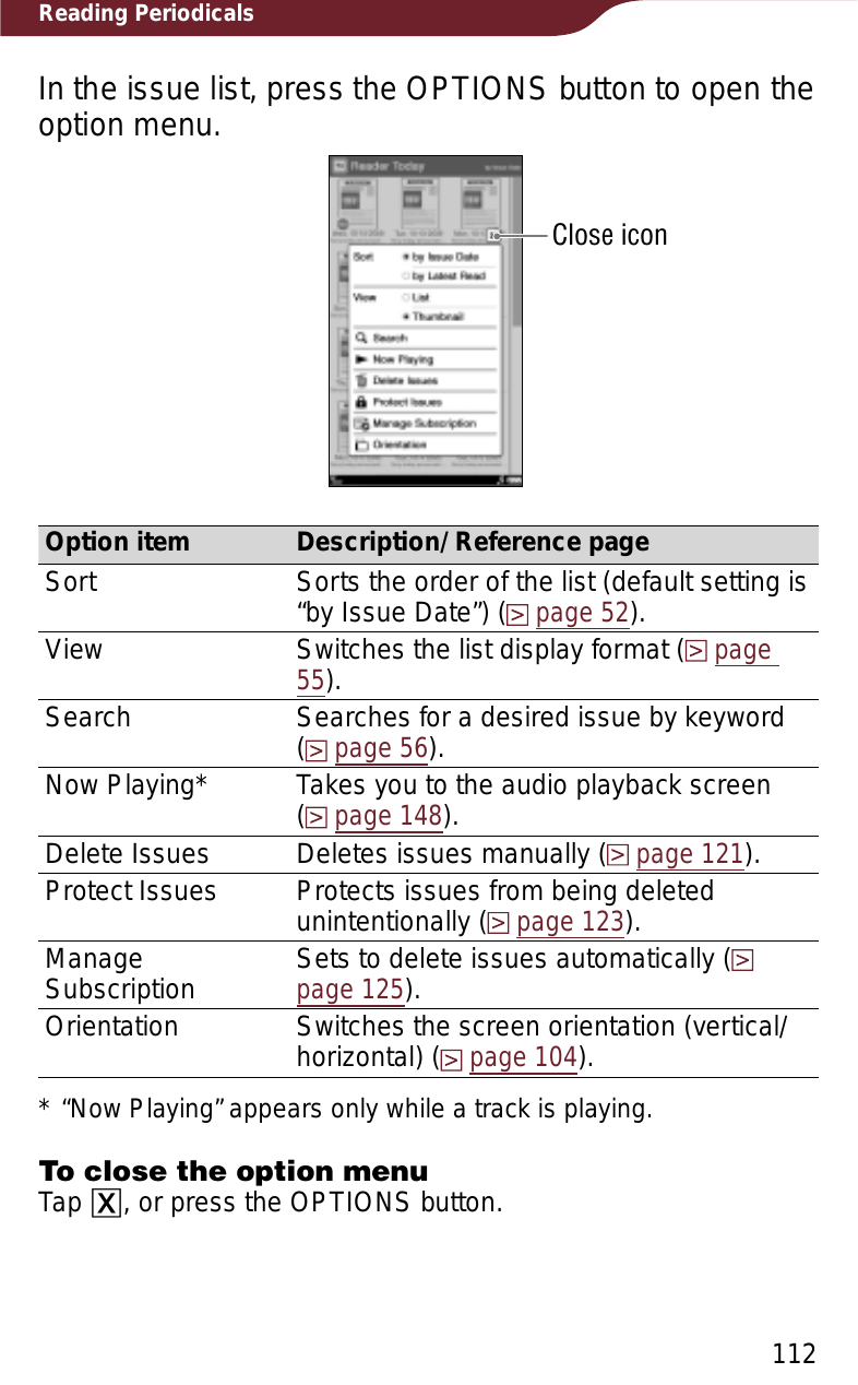 112Reading PeriodicalsIn the issue list, press the OPTIONS button to open the option menu.Close iconOption item Description/ Reference pageSort Sorts the order of the list (default setting is “by Issue Date”) (page 52).View Switches the list display format (page55).Search Searches for a desired issue by keyword  (page 56).Now Playing* Takes you to the audio playback screen  (page 148).Delete Issues Deletes issues manually (page 121).Protect Issues Protects issues from being deleted unintentionally (page 123).ManageSubscription Sets to delete issues automatically (page 125).Orientation Switches the screen orientation (vertical/horizontal) (page 104).* “Now Playing” appears only while a track is playing.To close the option menuTap ɚ, or press the OPTIONS button.