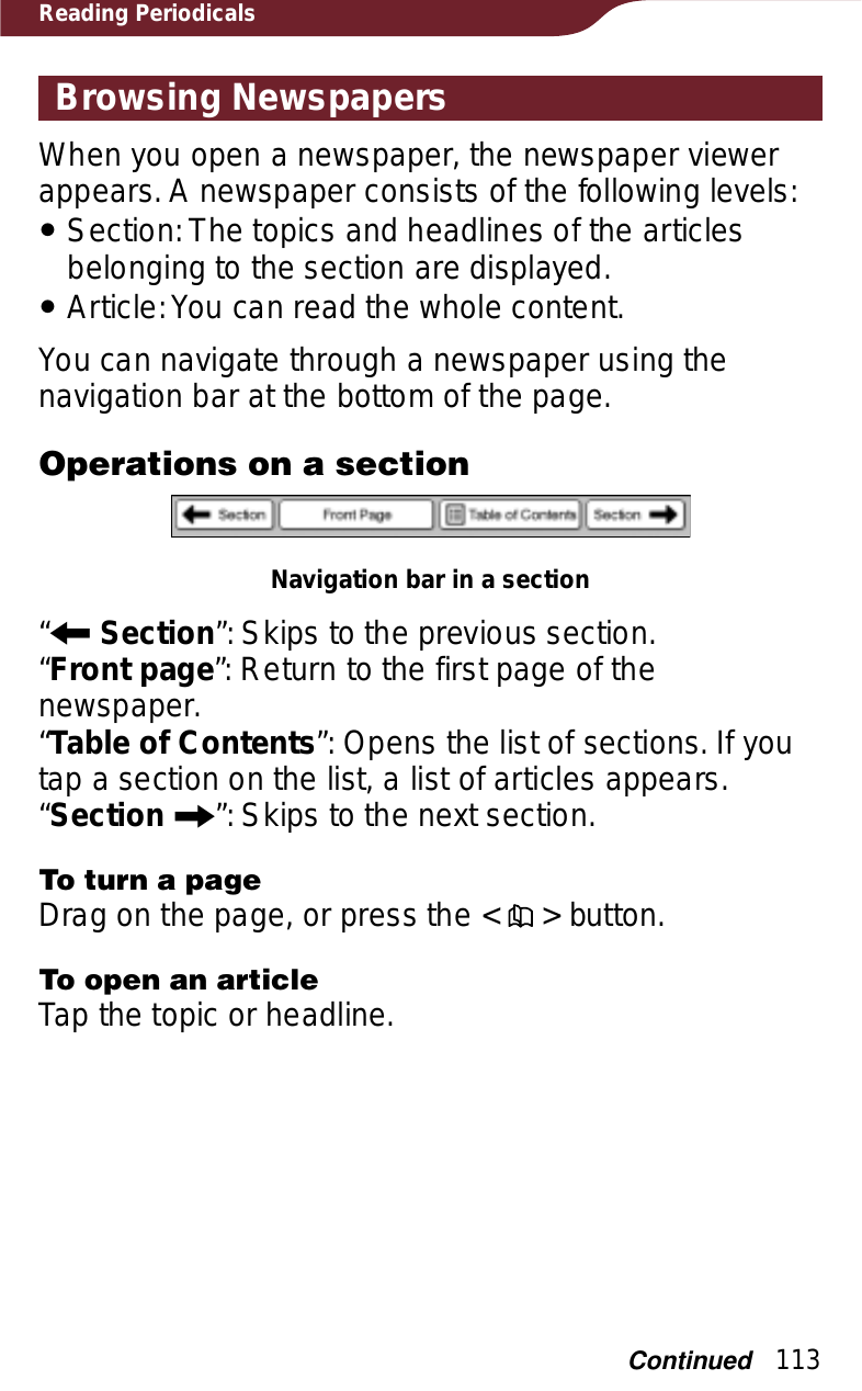 113Reading PeriodicalsBrowsing NewspapersWhen you open a newspaper, the newspaper viewer appears. A newspaper consists of the following levels:ˎSection: The topics and headlines of the articles belonging to the section are displayed.ˎArticle: You can read the whole content.You can navigate through a newspaper using the navigation bar at the bottom of the page.Operations on a sectionNavigation bar in a section“RSection”: Skips to the previous section.“Front page”: Return to the first page of the newspaper.“Table of Contents”: Opens the list of sections. If you tap a section on the list, a list of articles appears.“Section C”: Skips to the next section.To turn a pageDrag on the page, or press the &lt;   &gt; button.To open an articleTap the topic or headline.Continued