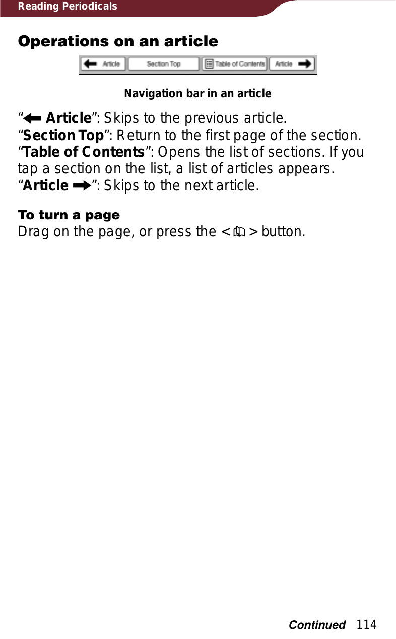 114Reading PeriodicalsOperations on an articleNavigation bar in an article“RArticle”: Skips to the previous article.“Section Top”: Return to the first page of the section.“Table of Contents”: Opens the list of sections. If you tap a section on the list, a list of articles appears.“Article C”: Skips to the next article.To turn a pageDrag on the page, or press the &lt;   &gt; button.Continued