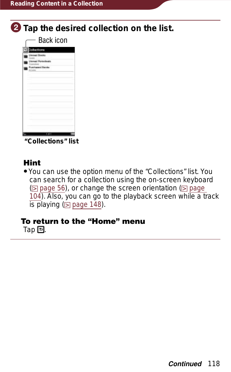 118Reading Content in a CollectionɟTap the desired collection on the list.Back icon“Collections” listHintˎYou can use the option menu of the “Collections” list. You can search for a collection using the on-screen keyboard  (page 56), or change the screen orientation (page104). Also, you can go to the playback screen while a track is playing (page 148).To return to the “Home” menuTap  .Continued