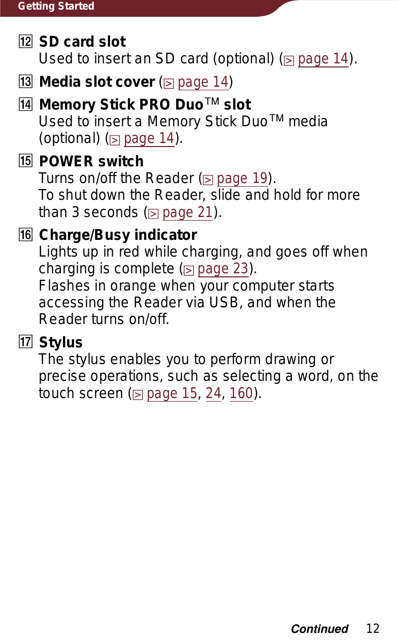 12Getting StartedȴSD card slotUsed to insert an SD card (optional) (page 14).ȵMedia slot cover (page 14)ȶMemory Stick PRO Duoː slotUsed to insert a Memory Stick Duoː media (optional) (page 14).ȷPOWER switchTurns on/off the Reader (page 19). To shut down the Reader, slide and hold for more than 3 seconds (page 21).ȸCharge/Busy indicatorLights up in red while charging, and goes off when charging is complete (page 23).Flashes in orange when your computer starts accessing the Reader via USB, and when the Reader turns on/off.ȹStylusThe stylus enables you to perform drawing or precise operations, such as selecting a word, on the touch screen (page 15,24,160).Continued