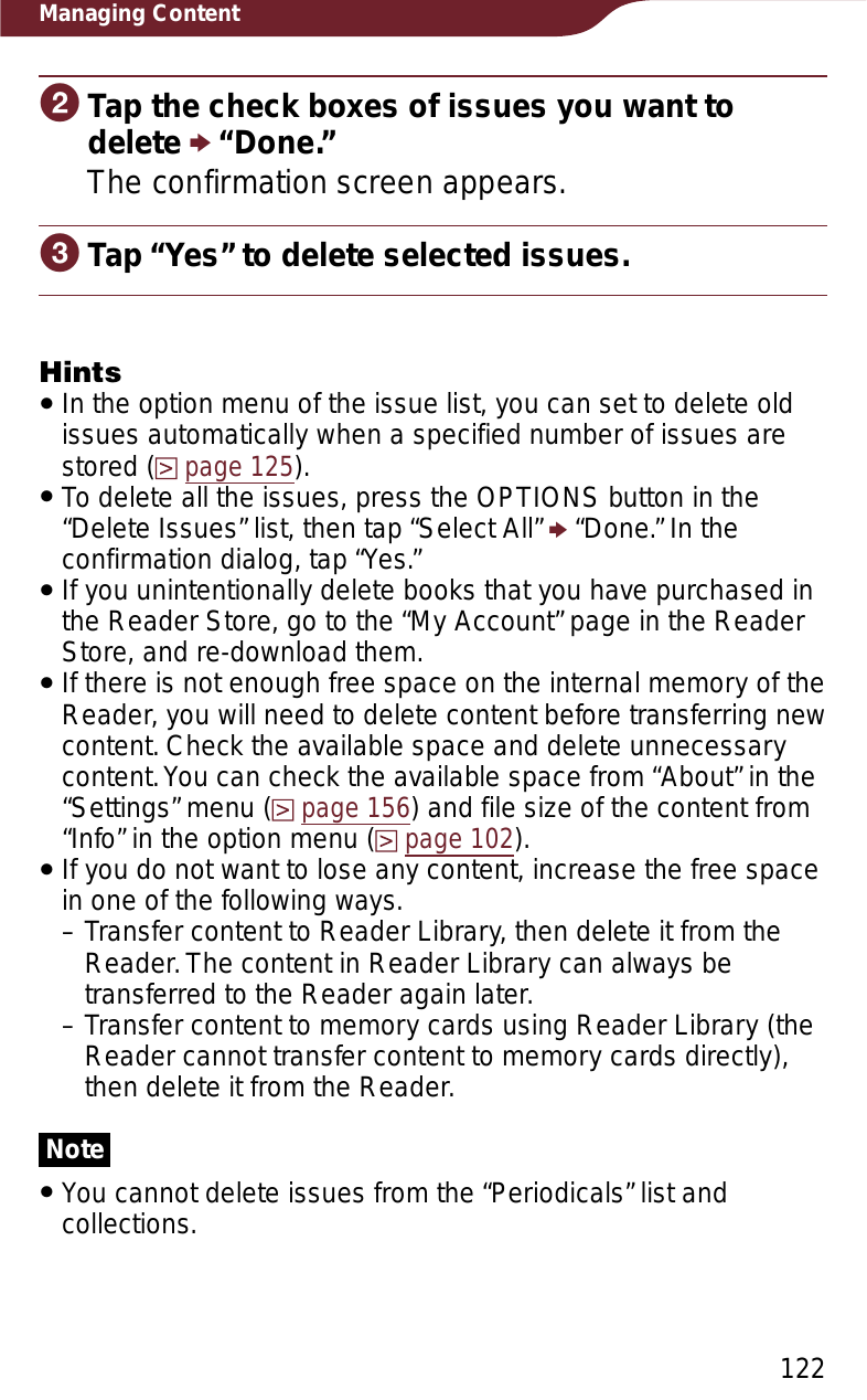 122Managing ContentɟTap the check boxes of issues you want to delete p “Done.”The confirmation screen appears.ɠTap “Yes” to delete selected issues.HintsˎIn the option menu of the issue list, you can set to delete old issues automatically when a specified number of issues are stored (page 125).ˎTo delete all the issues, press the OPTIONS button in the “Delete Issues” list, then tap “Select All” p “Done.” In the confirmation dialog, tap “Yes.”ˎIf you unintentionally delete books that you have purchased in the Reader Store, go to the “My Account” page in the Reader Store, and re-download them.ˎIf there is not enough free space on the internal memory of the Reader, you will need to delete content before transferring new content. Check the available space and delete unnecessary content. You can check the available space from “About” in the “Settings” menu (page 156) and file size of the content from “Info” in the option menu (page 102).ˎIf you do not want to lose any content, increase the free space in one of the following ways.– Transfer content to Reader Library, then delete it from the Reader. The content in Reader Library can always be transferred to the Reader again later.– Transfer content to memory cards using Reader Library (the Reader cannot transfer content to memory cards directly), then delete it from the Reader.NoteˎYou cannot delete issues from the “Periodicals” list and collections.