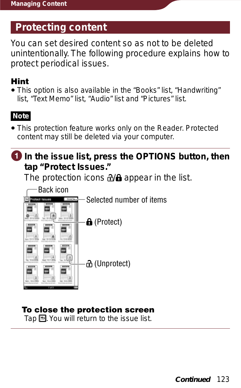 123Managing ContentProtecting contentYou can set desired content so as not to be deleted unintentionally. The following procedure explains how to protect periodical issues.HintˎThis option is also available in the “Books” list, “Handwriting” list, “Text Memo” list, “Audio” list and “Pictures” list.NoteˎThis protection feature works only on the Reader. Protected content may still be deleted via your computer.ɞIn the issue list, press the OPTIONS button, then tap “Protect Issues.”The protection icons  /  appear in the list.Back icon (Protect) (Unprotect)Selected number of items To close the protection screenTap  . You will return to the issue list.Continued