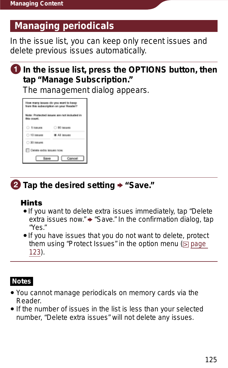 125Managing ContentManaging periodicalsIn the issue list, you can keep only recent issues and delete previous issues automatically.ɞIn the issue list, press the OPTIONS button, then tap “Manage Subscription.”The management dialog appears.ɟTap the desired setting p “Save.” HintsˎIf you want to delete extra issues immediately, tap “Delete extra issues now.” p “Save.” In the confirmation dialog, tap “Yes.”ˎIf you have issues that you do not want to delete, protect them using “Protect Issues” in the option menu (page123).NotesˎYou cannot manage periodicals on memory cards via the Reader.ˎIf the number of issues in the list is less than your selected number, “Delete extra issues” will not delete any issues.