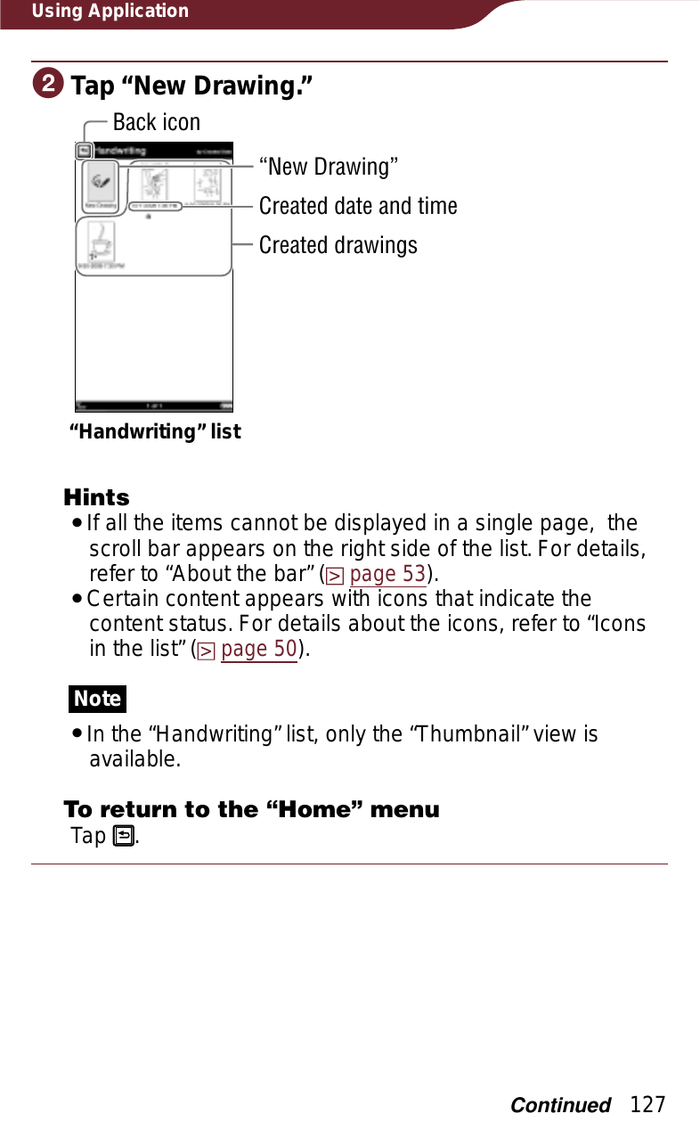 127Using ApplicationɟTap “New Drawing.”“Handwriting” list“New Drawing”Back iconCreated date and timeCreated drawingsHintsˎIf all the items cannot be displayed in a single page,  the scroll bar appears on the right side of the list. For details, refer to “About the bar” (page 53).ˎCertain content appears with icons that indicate the content status. For details about the icons, refer to “Icons in the list” (page 50).NoteˎIn the “Handwriting” list, only the “Thumbnail” view is available.To return to the “Home” menuTap  .Continued