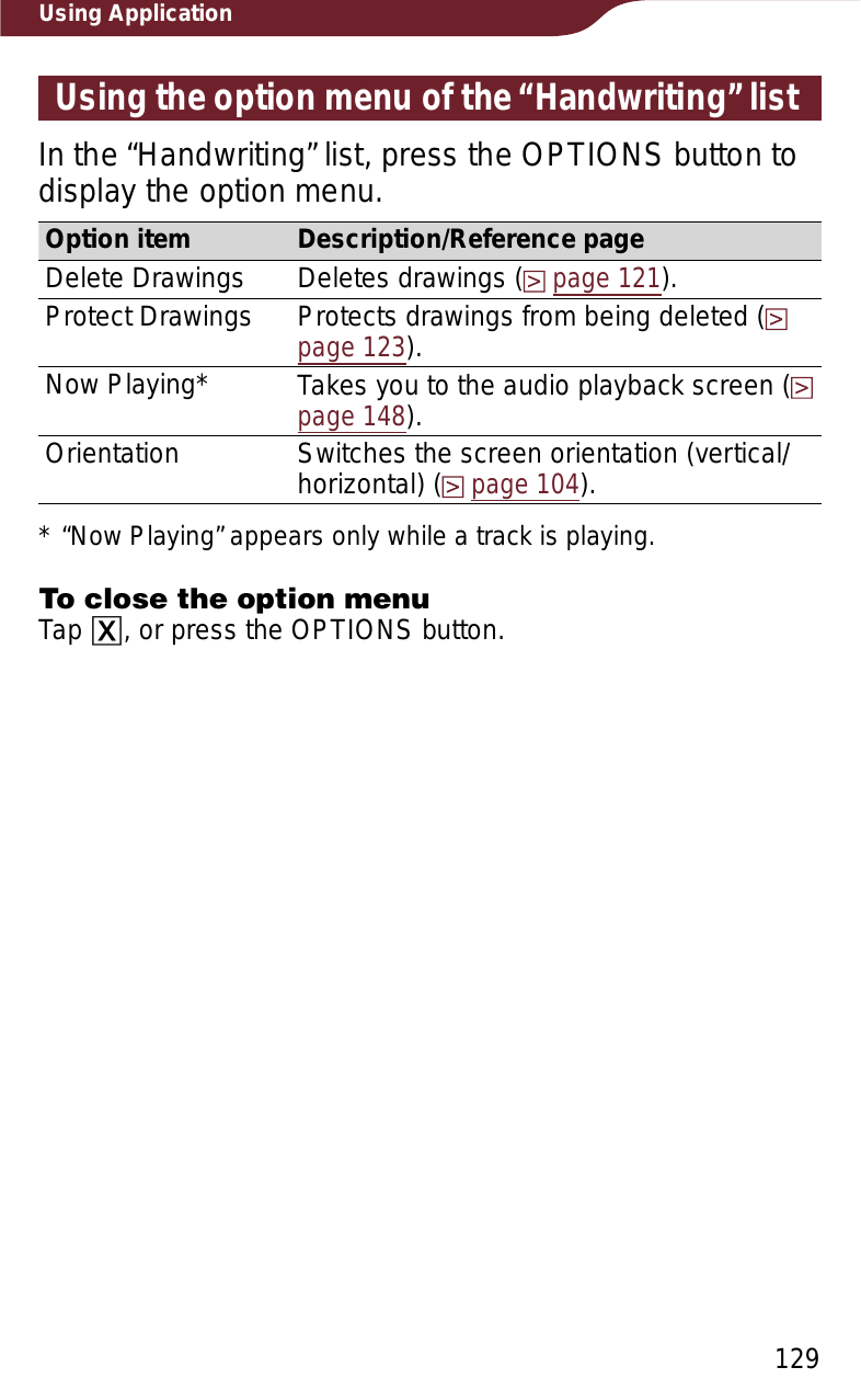 129Using ApplicationUsing the option menu of the “Handwriting” listIn the “Handwriting” list, press the OPTIONS button to display the option menu. Option item Description/Reference pageDelete Drawings Deletes drawings (page 121).Protect Drawings Protects drawings from being deleted (page 123).Now Playing* Takes you to the audio playback screen (page 148).Orientation Switches the screen orientation (vertical/horizontal) (page 104).* “Now Playing” appears only while a track is playing.To close the option menuTap ɚ, or press the OPTIONS button.