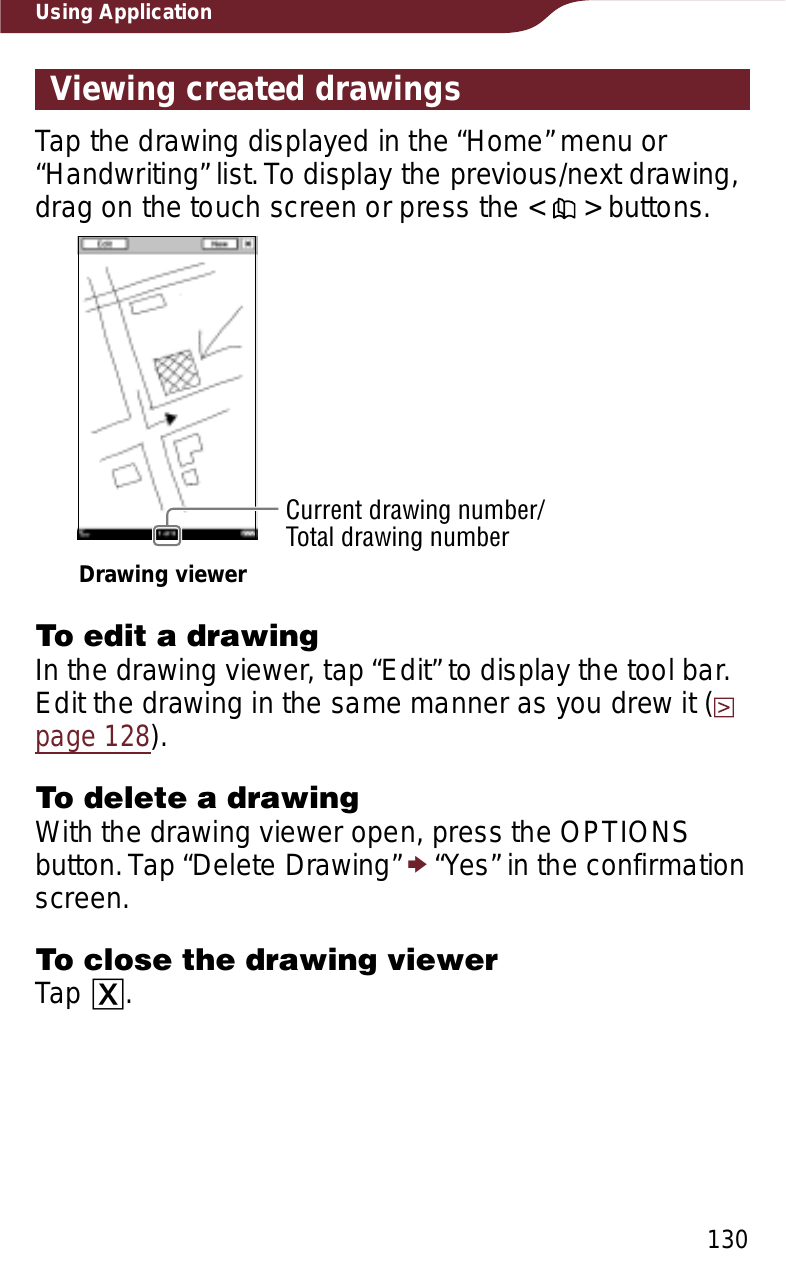 130Using ApplicationViewing created drawingsTap the drawing displayed in the “Home” menu or “Handwriting” list. To display the previous/next drawing, drag on the touch screen or press the &lt;   &gt; buttons.Current drawing number/Total drawing numberDrawing viewerTo edit a drawingIn the drawing viewer, tap “Edit” to display the tool bar. Edit the drawing in the same manner as you drew it (page 128).To delete a drawingWith the drawing viewer open, press the OPTIONS button. Tap “Delete Drawing” p “Yes” in the confirmation screen.To close the drawing viewerTap ɚ.