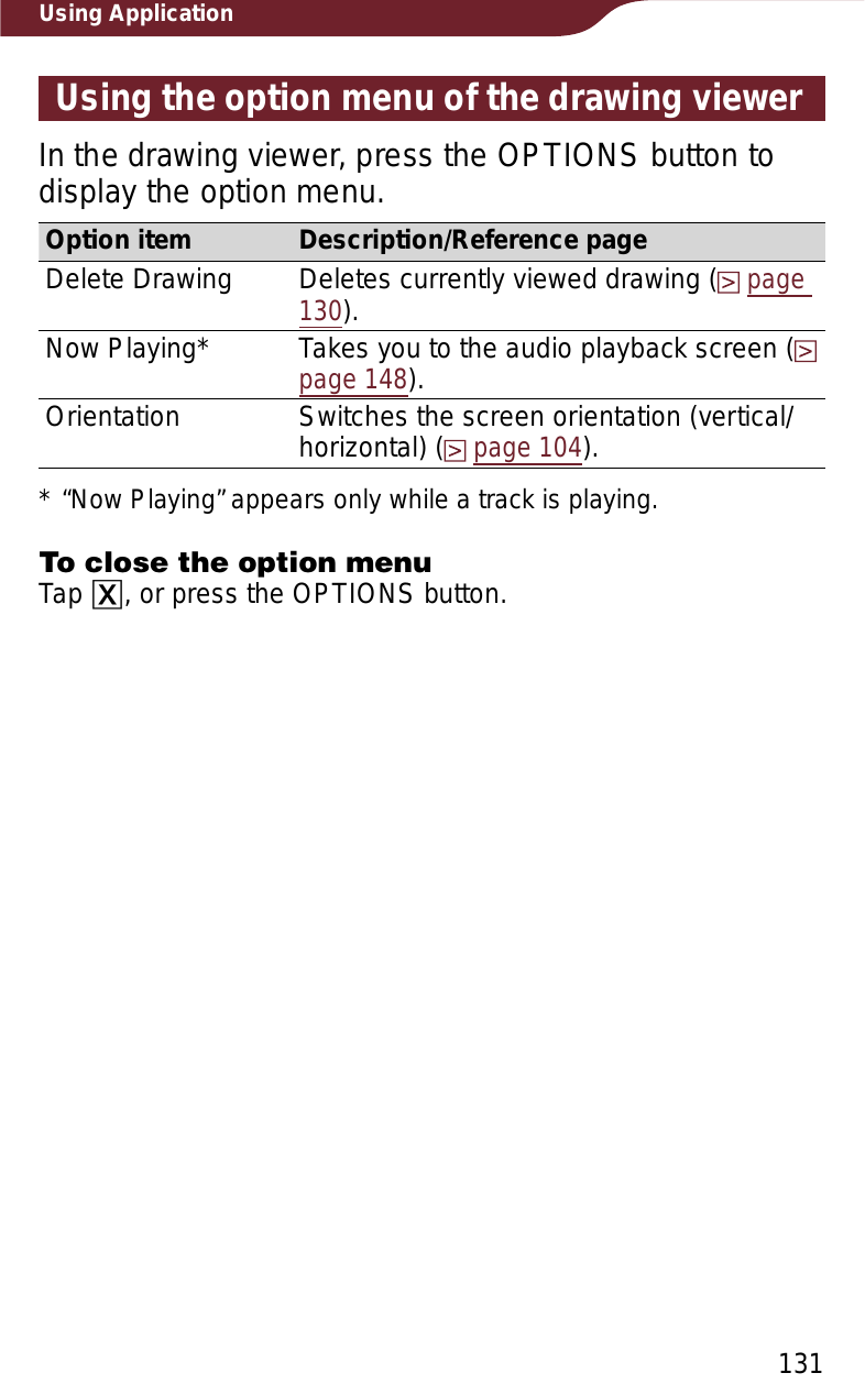 131Using ApplicationUsing the option menu of the drawing viewerIn the drawing viewer, press the OPTIONS button to display the option menu.Option item Description/Reference pageDelete Drawing Deletes currently viewed drawing (page130).Now Playing* Takes you to the audio playback screen (page 148).Orientation Switches the screen orientation (vertical/horizontal) (page 104).* “Now Playing” appears only while a track is playing.To close the option menuTap ɚ, or press the OPTIONS button.