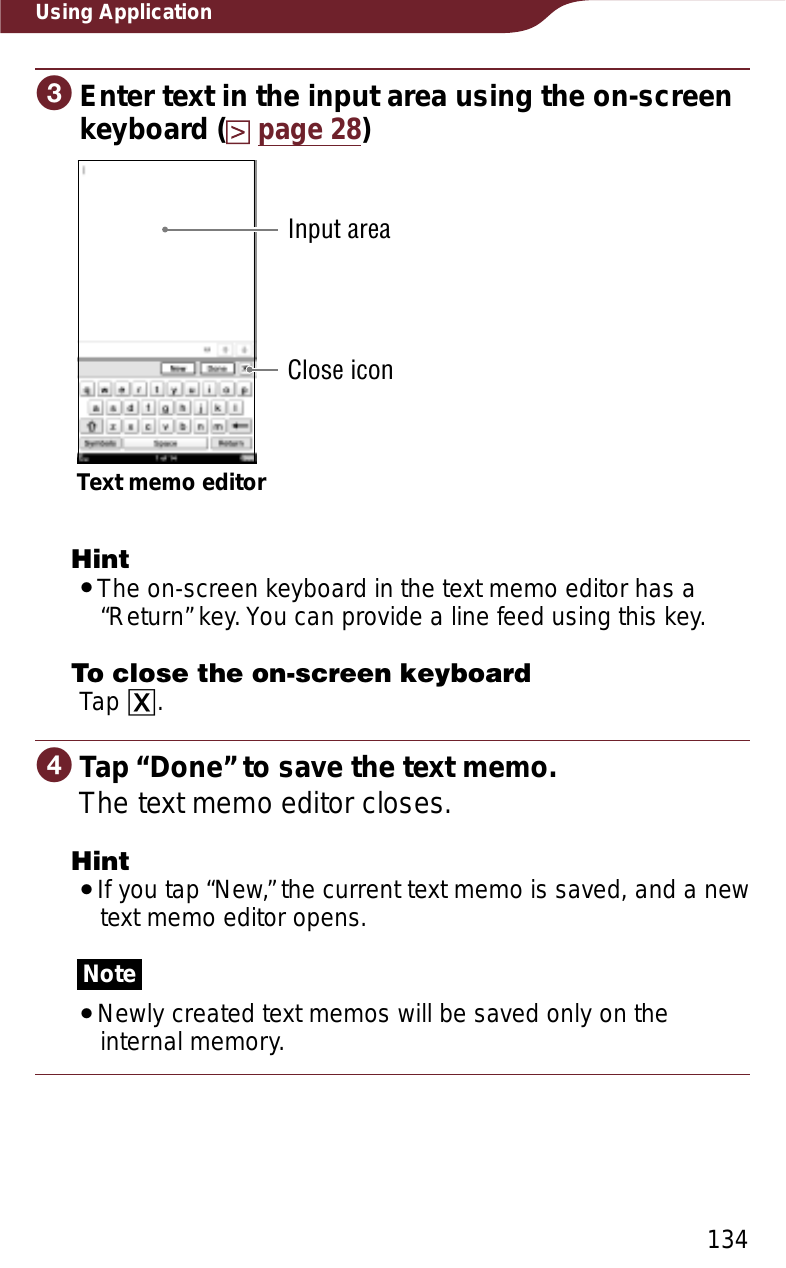 134Using ApplicationɠEnter text in the input area using the on-screen keyboard (page 28)Close iconText memo editorInput areaHintˎThe on-screen keyboard in the text memo editor has a “Return” key. You can provide a line feed using this key.To close the on-screen keyboardTap ɚ.ɡTap “Done” to save the text memo.The text memo editor closes.HintˎIf you tap “New,” the current text memo is saved, and a new text memo editor opens.NoteˎNewly created text memos will be saved only on the internal memory.