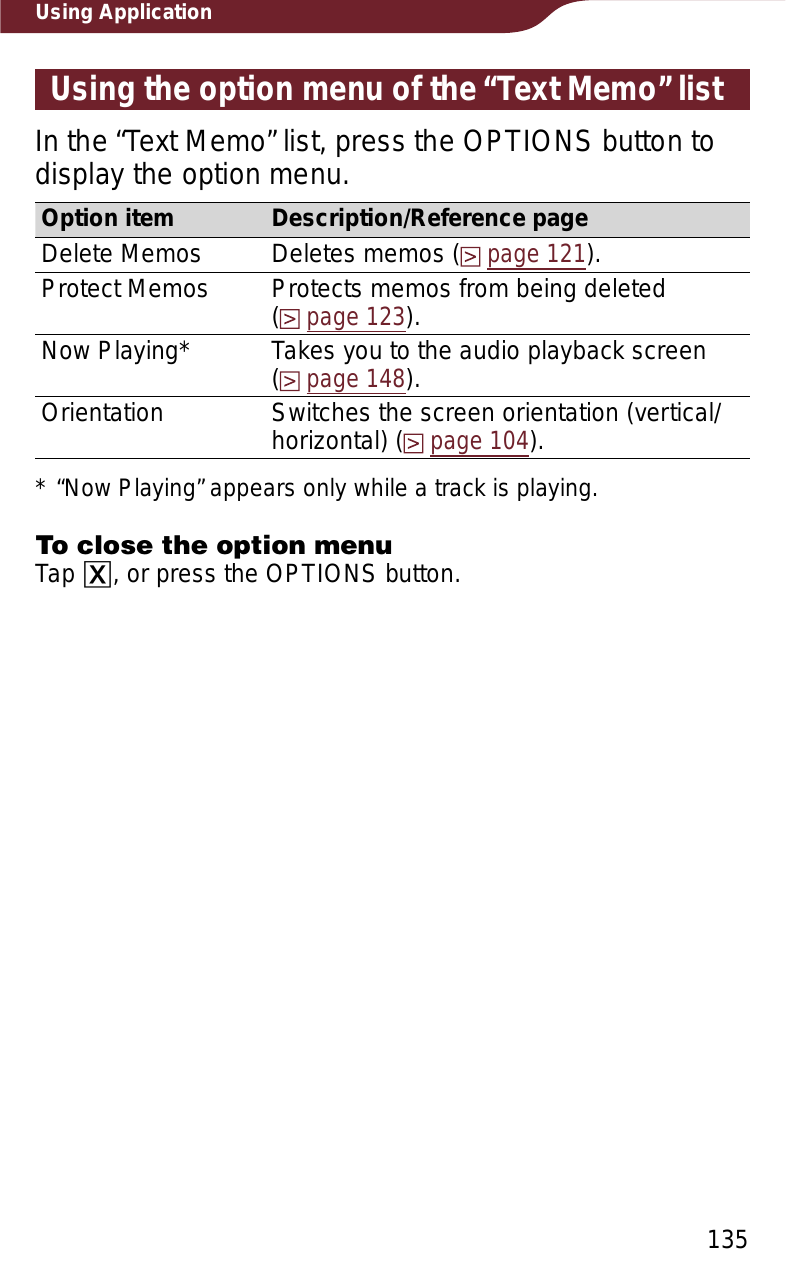 135Using ApplicationUsing the option menu of the “Text Memo” listIn the “Text Memo” list, press the OPTIONS button to display the option menu. Option item Description/Reference pageDelete Memos Deletes memos (page 121).Protect Memos Protects memos from being deleted(page 123).Now Playing* Takes you to the audio playback screen  (page 148).Orientation Switches the screen orientation (vertical/horizontal) (page 104).* “Now Playing” appears only while a track is playing.To close the option menuTap ɚ, or press the OPTIONS button.