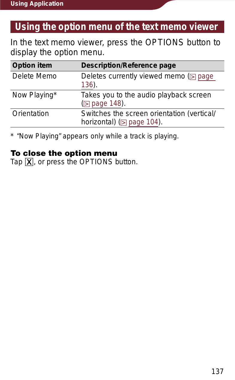 137Using ApplicationUsing the option menu of the text memo viewerIn the text memo viewer, press the OPTIONS button to display the option menu.Option item Description/Reference pageDelete Memo Deletes currently viewed memo (page136).Now Playing* Takes you to the audio playback screen  (page 148).Orientation Switches the screen orientation (vertical/horizontal) (page 104).* “Now Playing” appears only while a track is playing.To close the option menuTap ɚ, or press the OPTIONS button.