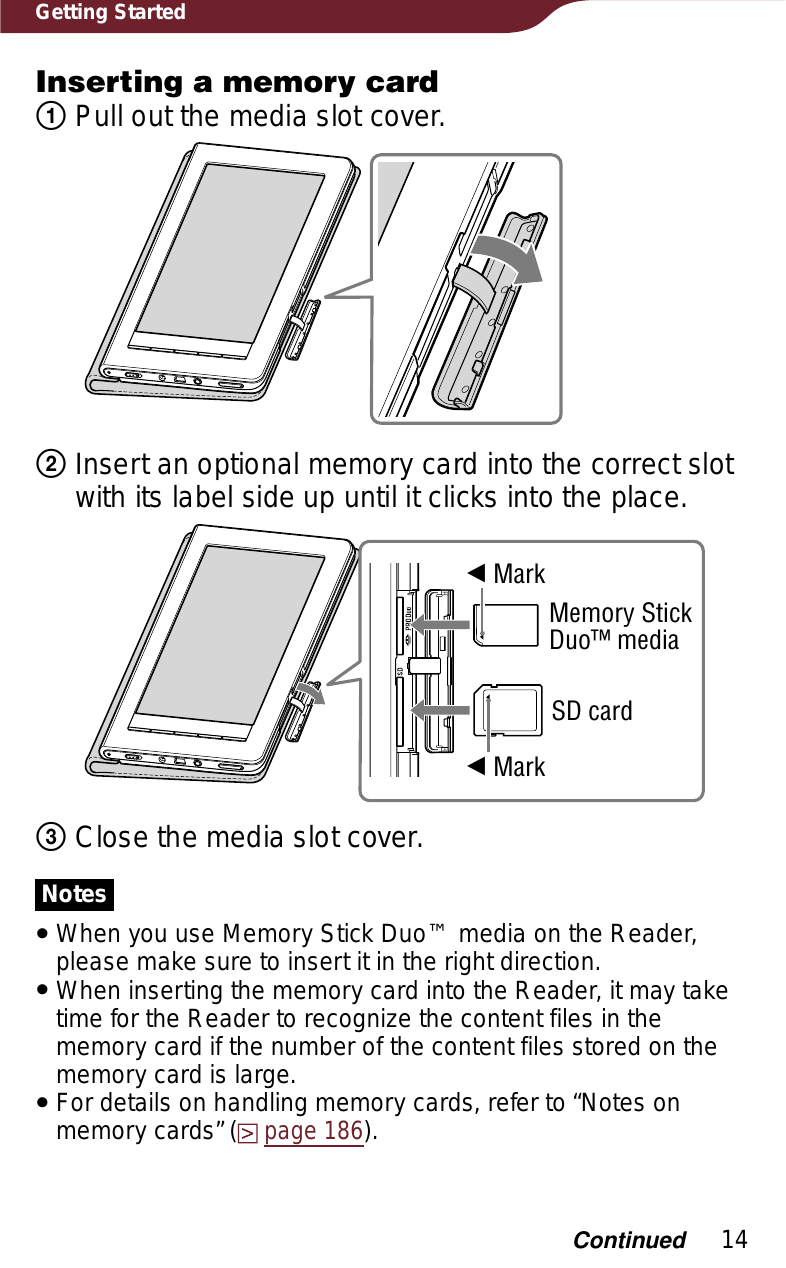 14Getting StartedInserting a memory cardͦ Pull out the media slot cover.ͧInsert an optional memory card into the correct slot with its label side up until it clicks into the place.î MarkMemory Stick Duo™ mediaSD cardî Markͨ Close the media slot cover.NotesˎWhen you use Memory Stick Duo™ media on the Reader, please make sure to insert it in the right direction. ˎWhen inserting the memory card into the Reader, it may take time for the Reader to recognize the content files in the memory card if the number of the content files stored on the memory card is large.ˎFor details on handling memory cards, refer to “Notes on memory cards” (page 186).Continued