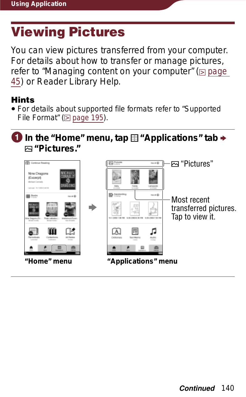 140Using ApplicationViewing PicturesYou can view pictures transferred from your computer. For details about how to transfer or manage pictures, refer to “Managing content on your computer” (page45) or Reader Library Help.HintsˎFor details about supported file formats refer to “Supported File Format” (page 195).ɞIn the “Home” menu, tap   “Applications” tab p   “Pictures.”“Home” menu “Applications” menup “Pictures”Most recent transferred pictures. Tap to view it.Continued